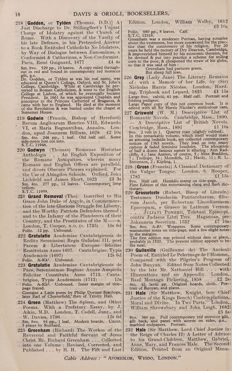 21 8 (Godden, or Tylden (Thomas, D.D.)] A Just Discharge to Dr. Stillingfleet’s Unjust Charge of Idolatry against the Church of Rome. With a Discovery of the Vanity of his late Defence, in his Pretended Answer to a Book Entituled Catholicks No Idolaters, by Way of Dialogue between Eunominus, a Conformist &amp; Catharinus, a Non-Conformist. Paris, René Guignard, 1677 £4 4s Sm. 8vo. 529 pp., 10 leaves. A copy ruled through- oe in red and bound in contemporary red morocco gilt, g.e. Dr. Godden, or Tylden as was his real name, was educated at Queen’s College, Oxford, and St. John’s College, Cambridge. While at Cambridge he per- verted to Roman Catholicism, &amp; went to the English College at Lisbon, of which he eventually became President. In 1661 he was appointed Chaplain and preceptor to the Princess Catheriné of Braganza, &amp; came with her to England. He died at the moment of the Revolution &amp; was buried under the chapel at Somerset House. Rerum Anglicarum Henrico VIII, Edwardo VI, et Maria Regnantibus, Annales. Lon- don, apud Joannem Billium, 1628 £2 10s Sm. 4to. 246 pp., 1 leaf. Old half calf. Some side-notes just cut into. S.T.C. 11946. 220 Godwyn (Thomas) Romanae Historiae Anthologia . . . An English Exposition of the Romane Antiquities, wherein many Romane and English Offices are paralleld, and divers Obscure Phrases explained. For the Use of Abingdon Schoole. Oxford, John Lichfield and James Short, 1623 £3 3s Sm. 4to. 277 pp., 12 leaves. Contemporary limp vellum. S.T.C. 11959. Inscribed to His Grace John Duke of Argyle, in Commemora- tion of the late Glorious Struggle for Liberty, and the Worthy Patriots Defenders thereof : and to the Infamy of the Plunderers of their Country, and the Prostitutes of the M——Rr. London, T. Cooper, N.D. (c. 1735) 10s 6d Folio. 12 pp. Unbound. Reditu Serenissimi Regis Gulielmi III. post Pacem &amp; Libertatem Europae . feliciter Restitutam Anno 1697. Cantabrigiae, Typis Academicis (1697) 12s 6d Folio. A-Kk?. Unbound. Pace, Serenissimae Reginae Annae Auspiciis Feliciter Constituta Anno 1713. Canta- 15s Folio. A-Kk2. Unbound. Inner margin of title- page frayed. Contains a. Latin poem by Philip Dormer Stanhope, later Earl of Chesterfield,*then of Trinity Hall. Poems. With a Prefatory Essay, by J. Aikin, M.D... London, T. Cadell, Junr., and W. Davies, 1796 12s 6d Sm. 8vo. 94 pp., 1 leaf. Modern boards. Uncut. 3 plates by Stothard. Reverend and Faithful Servant of Jesus Christ Mr. Richard Greenham . . . Collected into one Volume: Revised, Corrected, and Published... by H. H. The Fift'and Last 1612 £3 10s Edition. London, William Welby, 880 pp., 8 leaves. Calf. For 20 corn to the poor, &amp; cheapened the straw of his glebe, so that it was said of him : 1 Greenham had pastures green, But sheep full lean. of: with a Memoir of her Life, by (Sir) Nicholas Harris Nicolas. London, Hard- ing, Triphook and Lepard, 1825 £1 158) Large 8vo. cxlviii, 61 pp. Half calf. Portrait and . folding pedigree. f Large Paper copy of this not common book. It is edited with all Sir Harris Nicolas’s meticulous care, , Romantic Novels. Cambridge, Mass., 1890. — A Descriptive List of British Novels. Cambridge, Mass., 1891 £1 10s) 8vo. 2 vols in 1. ‘ Quarter roan (slightly rubbed). In this remarkable volume, which itself would make : an amusing bedside book, are collected contemporary ' notices of 1363 novels. They lead us into many’ curious &amp; faded feminine boudoirs. The allocation: of half a dozen famous names is alluring : Ann Rad-- cliffe, 4; Jane Austen, of course, 5 ; Miss Braddon, , 7; Trollope, 34; Meredith, 12; Hardy, 11; R. L.. Stevenson, 2 ; Kipling, 1. London, 8. Hooper,, 1785 £1 15s; 8vo. Half calf. Heraldic stamp on title-page. } First Edition of this entertaining slang and flash dic-- tionary. the Vulgar Tongue. Testamen Duodecim Patriarcharum, filio-- tum Jacob, per Robertum Lincolinensem: Episcopum, e Graeco in Latinum Versum: . JuLIANI Pomertt, Toletani Episcopi,. contra Judaeos Libri Tres. Haganoae, perr Johannem Secerium, 1532 £7 10ss Sm. 8vo. A-R4. Wrappers. Some contemporary} manuscript notes on title-page, and a few slight notess in the margins. ; The first edition was printed without date or place, , probably in 1520. The present edition appears to be: the next. The Ancientt Poem of, Entitled Le Pelerinage de | Homme, , Compared with the Pilgrim’s Progress off John Bunyan. Edited from Notes Collectedi by the late Mr. Nathaniel Hill . . . with Illustrations and an Appendix. London,, Basil. Montagu Pickering, 1858 £2, 288 4to. 42, Ixviii pp. Original boards, cloth. Por-! trait of Bunyan, and plates. | Knight, late Chieff Justice of the Kings Bench) Contemplations,, Moral and Divine. In Two Parts.” London,, William Shrowsbury and John Leigh, 16822 £5 5ss 8vo. 360 pp. Full contemporary red morocco gilt, , gilt back, and panel with acorns on sides, g.e., marbled endpapers. Portrait. the Reign of Charles II) A Letter of Advice: to his Grand-Children, Matthew, Gabriel,, Anne, Mary, and Frances Hale. The Secondi Edition, Printed from an Original Manu--