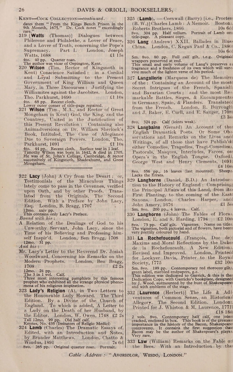 Kent—Cock CoLLEcTtion—continued. dates them “‘ From the Kings Bench Prison in the 9th Moneth, 1675.’ Dr. Cock notes ‘‘ exceedingly rare.”’ 319 [Watts (Thomas)| Dialogues between Philerene and Philalethe, a Lover of Peace, and a Lover of Truth, concerning the Pope’s Supremacy. Part LI. London, Joseph Watts, 1688 £1 15s 4to. 40 pp. Quarter roan. The author was vicar of Orpington, Kent. 320 Wilson (Tim, Rector of Kingsnoth in Kent) Conscience Satisfied: in a Cordial and Loyal Submitting to the Present Government of King William and Queen Mary, in Three Discourses: Justifying the Williamites against the Jacobites. London, Tho. Parkhurst, 1690 £1 10s 4to. 68 pp. Recent cloth. . Lower outer corner of title-page repaired. 321 Wilson (Tim., M.A., and Rector of Great Mongeham in Kent) God, the King, and the Countrey, United in the Justification of this Present Revolution: Containing also Animadversions on Dr. William Sherlock’s Book, Intituled, The Case of Allegiance Due to Soveraign Powers. London, Tho. Parkhurst, 1691 £1 10s 4to. 44pp. Recent cloth. Surface tear in 1 leaf. Timothy Wilson was born in 1642, &amp; died in 1705. He was of St. John’s College, Cambridge, &amp; rector successively of Kingsnoth, Shadoxhurst, and Great Mongeham., 322 Lacy (John) A Cry from the Desart: or, Testimonials of the Miraculous Things lately come to pass in the Cevennes, verified upon Oath, and by other Proofs. Trans- lated from the Originals. The Second Edition. With a Preface by John Lacy, Esq. London, B. Bragg, 1707 : 12mo. xxiv pp This contains only Lacy’s Preface. Bound with his: A Relation of the Dealings of God to his _Unworthy, Servant, John. Lacy, since the Time of his Believing and Professing him- self Inspir’d. London, Ben, Bragg, 1708 »12mo. 31 pp. And his : Mr. Lacy’s Letter to the Reverend Dr. Josiah Woodward, Concerning his Remarks on the Modern Prophets. London, Ben Bragg, 1708 £2 28 12mo. 24 pp. _ The, 3,in,1 wol...; Calf. ' Three most interesting pamphlets by this famous prophet who exhibited all the strange physical pheno- mena of his religious inspiration. 323 Lady’s Religion (A), in Two: Letters to the Honourable Lady Howard. The Third Edition... By a Divine of the Church of England. To which is added, A Letter to a Lady on the Death of her Husband, by the Editor. _London, W. Owen, 1748 £2 2s Tall 12mo. 99 pp. . Old half calf. i Keynes, No. 435 (Imitators of Religio Medici) 324 Lamb (Charles) The Dramatic Essays of. Edited, with -an Introduction and Notes, by Brander Matthews... London, Chatto &amp; Windus, 1891 ~ > Ts 6d 8vo. 265 pp. Original quarter roan. Portrait. 325 (Lamb). — Cornwall (Barry) [i.e., Procter (B. W.)] Charles Lamb: A Memoir. Bostona, ‘Roberts Brothers, 1866 10s 664 8vo. 304 pp. Half vellum. Portrait of Lamb onn title-page. A pleasant copy. 326 Lang (Andrew) XXII. Ballades in Bluee China. London, C. Kegan Paul &amp; Co., 188) 10s 60 Sm. 8vo. 80 pp. Full calf gilt, t.e.g. Originahl wrappers preserved at end. This small and early volume of Lang’s preserves ¢a fragrance and a freshness of its own which will sur-- vive much of the lighter verse of his period. 327 Langallerie (Marquess de) The Memoirss of the: Containing an Account of the mostt Secret Intrigues of the French, Spanish and Bavarian Courts; and the most Ree. markable Battles, Sieges, &amp; Encampmentes in Germany, Spain, &amp; Flanders. Translatecc from the French. London, R. Burrough! and J. Baker, E. Curll, and E. Sanger, 1708 £3 3ss 8vo. 324 pp. Calf (joints weak). 328 Langbaine (Gerard) An Account of thee English Dramatick Poets. Or Some Obp- servations and Remarks on the Lives ancd Writings, of all those that have Publish’dd either Comedies, Tragedies, Tragi-Comediess, Pastorals, Masques, Interludes, Farces, ovr Opera’s in the English Tongue. Oxfordi, George West and Henry Clements, 16911 £4 109s 8vo. 556 pp., 16 leaves (last mounted). Sheepo. Lacks the Errata. 329 Langhorne (Daniel, B.D.) An Introduc». tion to the History of England : Comprisingg the Principal. Affairs of this Land, from its: First Planting, to the coming of the Hastt Saxons. London, Charles. Harper, | ancd John Amery, 1676 £1 59s Sm, 8vo. 200 pp., 4 leaves. Calf. 330 Langhorne (John) The Fables of Floraa. London, E. and 8. Harding, 1794 £2. 109s 8vo. 73 pp. Calf gilt. Vignettes. Name on titles. The vignettes, both pictorial and of flowers, have beern very prettily coloured by hand. 331 La. Rechefoucauld (Francois, Duc. de>) Maxims and. Moral Reflections by the Dukee de la Rochefoucault. A New Editiona, Revised and Improved. London,. Printecd for Lockyer Davis, Printer to the Royaa Society, 1775 £32 108s Sm. 8vo. 199 pp. Contemporary red morocco gilt, green label, marbled endpapers, g.e. i This edition was dedicated to Garrick, &amp; thisiis thar Dedication Copy, with Garricks’s bookplate, designedcd by J. Wood, surmounted by the bust of Shakeapearee and with emblems of the stage. yrseny | 332 [Laurence (Herbert)] The Life &amp; Adi. ventures of Common’ Sense, an Historicaal Allegory. The Second Edition. Londons, Printed for J. Whiston &amp; M. Laurence, 177]! £18 188 2 vols. 8vo. Contemporary half calf, one joinn! cracked, enclosed in box. ‘This book is of the greates's' importance in the history of the Bacon, Shakespeare« controversy. .It contains the first suggestion thas! Bacon may be the author of Shakespeare’s. playss. Very rare. 333 Law (William) Remarks on the Fable 02 the Bees. With an Introduction, by . the: