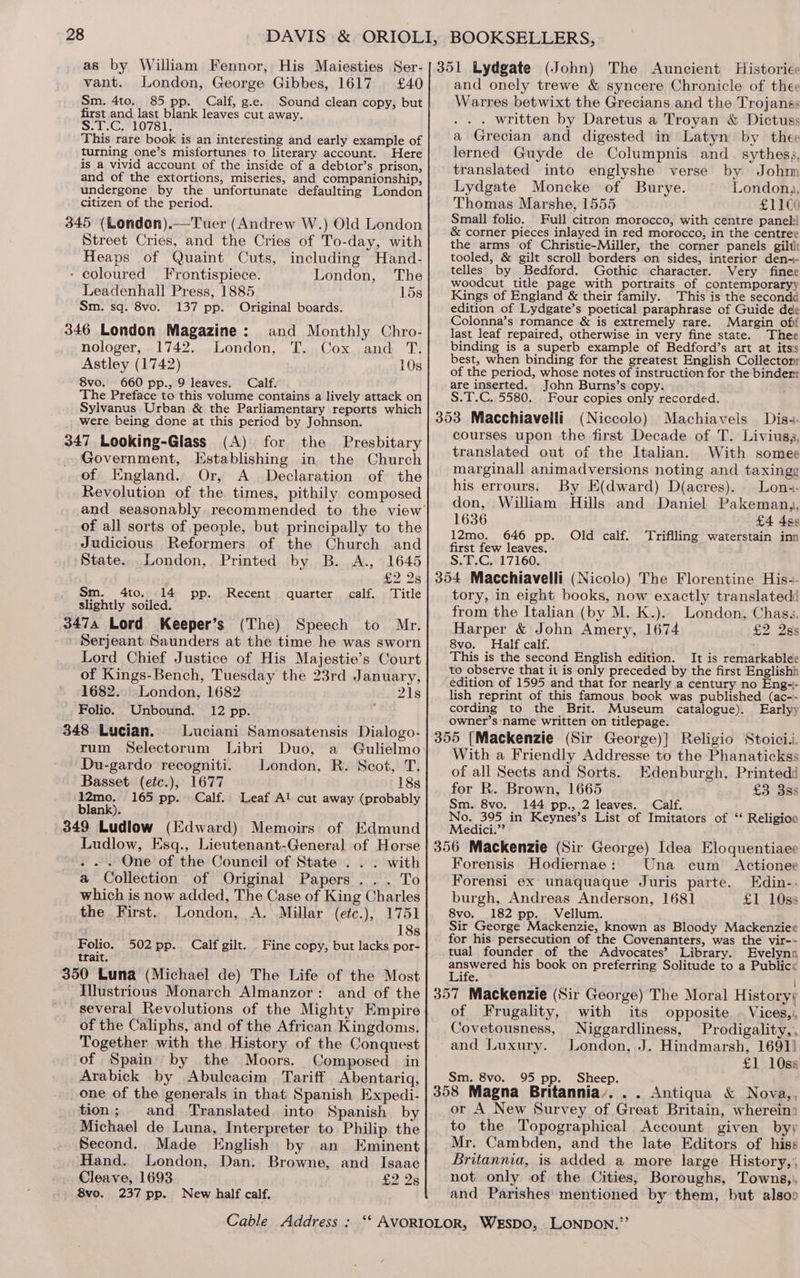 vant. London, George Gibbes, 1617 £40 Sm. 4to. 85 pp. Calf, g.e. Sound clean copy, but first and last blank leaves cut away. S.T.C, 10781, This rare book is an interesting and early example of turning one’s misfortunes to literary account. Here is a vivid account of the inside of a debtor’s prison, and of the extortions, miseries, and companionship, undergone by the unfortunate defaulting London citizen of the period. 345 (London).—Tuer (Andrew W.) Old London Street Cries, and the Cries of To-day, with Heaps of Quaint Cuts, including Hand- - coloured Frontispiece. London, The Leadenhall Press, 1885 15s Sm. sq. 8vo. 137 pp. Original boards. 346 London Magazine: and Monthly Chro- nologer, 1742. London, T. Cox and T. Astley (1742) 10s 8vo. 660 pp., 9 leaves. Calf. The Preface to this volume contains a lively attack on Sylvanus Urban &amp; the Parliamentary reports which were being done at this period by Johnson. 347 Looking-Glass (A) for the Presbitary Government, Establishing in the Church of England. Or, A Declaration of the Revolution of the times, pithily composed of all sorts of people, but principally to the Judicious Reformers of the Church and State. London, Printed by B. A., 1645 £2 28 Sm. 4to. 14 pp. Recent quarter calf. Title slightly soiled. 3474 Lord Keeper’s (The) Speech to Mr. Serjeant Saunders at the time he was sworn Lord Chief Justice of His Majestie’s Court of Kings-Bench, Tuesday the 23rd January, 1682. London, 1682 21s Folio. Unbound. 12 pp. ; 348 Lucian. Luciani Samosatensis Dialogo- rum Selectorum Libri Duo, a Gulielmo Du-gardo recogniti. London, R. Scot, T. Basset (etc.), 1677 18s 12mo. 165 pp. Calf. ‘Leaf Al cut away (probably blank). 349 Ludlow (Edward) Memoirs of Edmund Ludlow, Esq., Lieutenant-General of Horse . . . One of the Council of State . . . with a Collection of Original Papers... To which is now added, The Case of King Charles the First. London, A. Millar (etc.), 1751 18s Folio. 502pp. Calf gilt. Fine copy, but lacks por- trait. 350 Luna (Michael de) The Life of the Most and onely trewe &amp; syncere Chronicle of thee Warres betwixt the Grecians and the Trojanss . written by Daretus a Troyan &amp; Dictuss a Grecian and digested in Latyn by thee lerned Guyde de Columpnis and _ sythesa, translated into englyshe verse by Johm Lydgate Moncke of Burye. Londona, Thomas Marshe, 1555 £1100 Small folio. Full citron morocco, with centre panel! &amp; corner pieces inlayed in red morocco, in the centree the arms of Christie-Miller, the corner panels gilli tooled, &amp; gilt scroll borders on sides, interior den-- telles by Bedford. Gothic character. Very finee woodcut title page with portraits of contemporaryy Kings of England &amp; their family. This is the secondd edition of Lydgate’s poetical paraphrase of Guide dee Colonna’s romance &amp; is extremely rare. Margin off last leaf repaired, otherwise in very fine state. Thee binding is a superb example of Bedford’s art at its’s best, when binding for the greatest English Collectonr of the period, whose notes of instruction for the binderr are inserted. John Burns’s copy. S.T.C. 5580. Four copies only recorded. (Niccolo) Machiavels Dis-- courses upon the first Decade of T. Liviusa, translated out of the Italian. With somee marginall animadversions noting and taxingg his errours. By E(dward) D(acres). Lons- don, William Hills and Daniel Pakemang, 1636 £4 4s 12mo. 646 pp. Old calf. Triflling waterstain inn first few leaves. S,0,C,*17160. tory, in eight books, now exactly translated from the Italian (by M. K.). London, Chass. Harper &amp; John Amery, 1674 £2 Qss 8vo. Half calf. This is the second English edition. It is remarkablee to observe that it is only preceded by the first Englishh edition of 1595 and that for nearly a century no Eng-- lish reprint of this famous book was published (ac-- cording to the Brit. Museum catalogue). Earlyy owner’s ‘name written on titlepage. With a Friendly Addresse to the Phanatickss of all Sects and Sorts. Edenburgh, Printed for R. Brown, 1665 £3 33s Sm. 8vo. 144 pp., 2 leaves. Calf. No. 395 in Keynes’s List of Imitators of ‘* Religioo Medici.” Forensis Hodiernae: Una cum Actionee Forensi ex unaquaque Juris parte. Edin-.- burgh, Andreas Anderson, 1681 £1 10s: 8vo. 182 pp. Vellum. Sir George Mackenzie, known as Bloody Mackenziee for his persecution of the Covenanters, was the vir-- tual founder of the Advocates’ Library. Evelynn phe his book on preferring Solitude to a Public ite. | several Revolutions of the Mighty Empire of the Caliphs, and of the African Kingdoms. Together with the History of the Conquest of Spain by the Moors. Composed in Arabick by Abulcacim Tariff Abentariq, one of the generals in that Spanish Expedi- tion; and Translated. into Spanish by Michael de Luna, Interpreter to Philip the Second. Made English by an Eminent Hand. London, Dan. Browne, and Isaac Cleave, 1693 £2 28 8vo. 237 pp. New half calf. of Frugality, with its opposite | Vices,), Covetousness, Niggardliness, Prodigality,, and Luxury. London, J. Hindmarsh, 1691) £1 10ss Sm. 8vo. 95 pp. Sheep. or A New Survey of Great Britain, wherein: to the Topographical Account given by; Mr. Cambden, and the late Editors of hiss Britannia, is added a more large History, not only of the Cities, Boroughs, Towns,), and Parishes: mentioned by them, but alsoo
