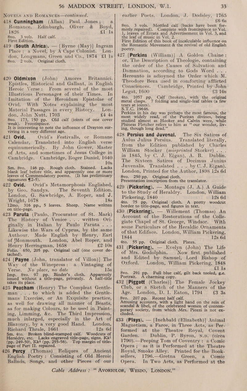 Novets 4nd RoMANCES—continued. 418 Cunningham (Allan) Paul Jones; a Romance. Edinburgh, Oliver &amp; Boyd, 1826 £l,1s 8vo. 3 vols. Half calf. First Edition. 419 (South Africa). — [Byrne (May)] Ingram Place: a Novel, by A Cape Colonist. — Lon- don, Longmans, Green and Co., 1874 £1 Is 8vo. 2 vols. Original cloth. 420 Oldmixon (John) Amores _ Britannici. Epistles, Historical and Gallant, in English Heroic Verse: From several of the most Illustrious Personages of their Times. In Imitation of the Heroidum Epistolae of Ovid. With Notes explaining the most Material Passages in every History. Lon- don, John Nutt, 1703 £4 4s 8vo. 173, 150 pp. Old calf (joints of one cover weak). Frontispiece. It is interesting to note the influence of Drayton sur- viving in a very different age. 421 Ovid. Ovid’s Festivalls, or Romane Calendar, Translated into [English verse equinumerically. By John Gower, Master of Arts, and sometimes of Jesus College in Cambridge. Cambridge, Roger Daniel, 1640 10s Sm. 8vo. 146 pp. Rough cloth. Stained. Lacks blank leaf before title, and apparently one or more leaves of Commendatory poems. (it has preliminary signatures 42-5). ? 422 Ovid: Ovid’s Metamorphosis Englished, by Geo. Sandys. The Seventh Edition. London, G. Sawbridge, A. Roper, and J. Wright, 1678 18s 12mo. 316 pp., 5 leaves. Sheep. Name written on title-page. 423 Paruta (Paulo, Procurator of St. Mark) The History of Venice .. . written Ori- ginally in Italian by Paulo Paruta... Likewise the Wars of Cyprus, by the same Authour. Made English by Henry, Earl of ‘Monmouth. London, Abel Roper, and Henry Herringman, 1658 £2 10s Folio. 650, 205 pp. Original calf (one cover de- tached) 424 [Payne (John, translator of Villon)] The Way of the Winepress: a _ Vintaging of Verse. No place, no date 15s Imp. 8vo. 97 pp. Binder’s. cloth. Apparently issued without a title-page, privately. A half-title takes its place. 425 Peacham (Henry) The Compleat Gentle- man... to which is added the Gentle- mans Exercise, or An Exquisite practice, as well for drawing all manner of Beasts, as for making Colours, to be used in Paint- ing, Limming, &amp;c. The Third Impression, much inlarged, especially in the Art of Blazonry, by a very good Hand. London, Richard Thrale, 1661 12s 6d Sm. 4to. Broken blind-stamped calf. Woodcuts of Heraldry, etc. Lacks engraved title-page, signs. Kk! (pp. 249-50), Kk4 (pp. 255-56). Top margin of title- page of Part II. repaired. 426 Percy (Thomas) Reliques of Ancient English Poetry: Consisting of Old Heroic Ballads, Songs, and other Pieces of our Cable Address : 33 earlier Poets. London, J. Dodsley, 1765 £6 6s 8vo. 3 vols. Mottled calf (backs have been for- merly repaired). Complete with frontispiece to Vol. 1, leaves of Errata and Advertisement in Vol. 3, and the leaf of music in Vol. 2. First Edition of this book of incalculable influence on the Romantic Movement &amp; the revival of old English poetry. 427 [Perkins (William)| A Golden Chaine: or, The Description of Theologie, containing the order of the Causes of Salvation and Damnation, according to Gods Word... . Hereunto is adioyned the Order which M. Theodore Beza used in comforting afflicted Consciences. Cambridge, Printed by John Legat, 1600 £3 10s 4to. 1057 pp. Calf (broken), with the original metal clasps. 7 folding and single-leaf tables (a few tears at joints). S.T.C. 19646. Perkins in his day was perhaps the most famous, the most widely read, of the Puritan divines, being studied almost as Hooker and Calvin were, while Phineas Fletcher refers to him as ‘‘ our wonder, liv- ing, though long dead.” 428 Persius and Juvenal. The Six Satires of Aulus Julius Persius. Translated literally, from the Edition published by Charles Wilham Stocker (misprinted Storker) . . in 1845, by C. J.. H(gan), A. B. Dublin. The Sixteen Satires of Decimus Junius Juvenalis. Translated ... by C.J. E(gan). London, Printed for the Author, 1898 12s 6d 8vo. 250 pp. Original cloth. Presentation inscription from the translator. 429 (Pickering). — Montagu (J. A.) A Guide to the Study of Heraldry. London, William Pickering, 1840 12s 6d 4to. 75 pp. Original cloth. A pretty woodcut border to title-page, and figures in text. 430 (Pickering). — Willement (Thomas) An Account of the Restorations of the Colle- giate Chapel of St. George, Windsor. With some Particulars of the Heraldic Ornaments of that Ediface. London, William Pickering, 1844 12s 6d 4to. 431 (Pickering). 55 pp. Original cloth. Plates. — Evelyn (John) The Life of Mrs. Godolphin. Now first. published and Edited by Samuel, Lord Bishop of Oxford. London, William Pickering, 1848 Llis 8vo. 291 pp. Full blue calf, gilt back tooled, g.e. Portrait. A charming copy. 432 [Piggott (Charles)] The Female Jockey Club, or a Sketch of the Manners of the Age. London, D. I. Eaton, 1794 £3 3s 8vo. 207 pp. Recent half calf. Amusing accounts, with a light hand on the rein of scandal &amp; libel, of the celebrated women of contem- party society, from which Mrs. Piozzi is not ex- clude 433 (Plays). — [Inchbald (Elizabeth)] Animal Magnetism, a Farce, in Three Acts, as Per- formed at the Theatre Royal, Covent Garden. Dublin, P. Byron, N.p. (cirea 1790).—Peeping Tom of Coventry : a Comic Opera; as it is Performed at the Theatre Royal, Smoke Alley. Printed for the Book- sellers, 1796.—Gretna Green, a Comic Opera. In Two Acts, as Performed at the