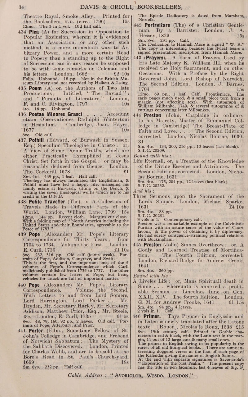 \ 34 DAVIS &amp; ORIOLI, BOOKSELLERS, Theatre Royal, Smoke Alley. Printed for; The Epistle Dedicatory is dated from Marsham, , the Booksellers, N.p. (circa 1796) 153| Norfolk. — 12mo. The 3 in 1 vol. Old half calf. 442 Portraiture (The) of a Christian Gentle-. 434 Plea (A) for Succession in Opposition to man. By a Barrister. London, J. A., Popular Exclusion, wherein it is evidenced Senne oe pce 15s : aa oe m. 8vo, pp. alf, that an Association, OE eBDY, other such The Dedication to Hannah More is signed ** W. R.’’ method, is a more immediate way to Ar-| The copy is interesting because the flyleaf bears a1 bitrary Power, and a more certain Road signed presentation inscription from Hannah More. to Popery than a standing up to the Right | 443 (Prayers).—A Form of Prayers Used by- of Succession can in any reason be supposed| His Late Majesty K. William III, when he: to be with some remarks on Coleman and received the Holy Sacrament, and on other : his letters. London, 1682 £2 10s Occasions. With a Preface by the Right Folio. Unbound. 18 pp. Not in the British Mu- Reverend John, Lord Bishop of Norwich. seum Library and not recorded by Halkett &amp; Laing The Second Edition. London, J. Barnes, 435 Poem (A) on the Authors of Two late 1704 Mew Productions ; Intitled, “‘ The Baviad”’: 12mo. 69 pp., 1 leaf. Calf. Frontispiece. The and ‘‘ Pursuits of Literature.’ London,| early pages much used, &amp; a small piece torn from a | ees margin (not affecting text). With autograph of’ F. and C. Rivington, 1797 10s William Milbanke, 1749, &amp; several autographs of &amp;: 4to. 16 pp. Unbound. cuttings concerning later *Milbankes. 436 Poetae Minores Graeci . . . Accedunt| 444 Preston (John, Chaplaine in ordinary etiam Observationes Radulphi Wintertoni] to his Majesty, Master of Emmanuel Col- in Hesiodum. Cambridge, Joan. Hayes, ledge in Cambridge) The Breast-Plate of’ 1677 10s} Faith and Love. . ... The Second Kdition, 8vo. Old calf, corrected. London, Nicolas Bourne, 1630- 437 Polhill (Edward, of Burwash in Sussex, 3] Esq.) Speculum Theologiae in Christo: or,| Sm. 4to. 134, 200, 216 pp., 10 leaves (last blank). A View of Some Divine Truths, which are S.T.C. 20209. either Practically Exempliied in Jesus} Bound with his: Christ, Set forth in the Gospel: or may be} Life Eternall, or, a Treatise of the Knowledge reasonably deduced from thence. London, of the Divine Essence and Attributes. - The Tho. Cockerill, 1678 ae Second Edition, corrected... London, Nicho- slip aoe fee Pp. a1 ae ed a hth ie hee las Bourne, 1631 eology has always fascinated the Englishman 1 . , 204 pp., 12 : Polhill must have led a happy life, managing “his eiitcunenae 204 pp., 12‘leaves Vast blank) family estate at Burwash, sitting on the Bench, &amp; ; writing the seven theological works which are to his | 47d his : credit in the D.N.B. Three Sermons upon the Sacrament of the: 438 Polite Traveller (The), or A Collection of Lords Supper. London, Michael Sparke, Travels Made in Different Parts of the 1631 £4 10s. World. London, William Lane, 1799 15s Sm, 4to. 88 pp. 12mo. 144 pp. Recent cloth. Marbine cut close. S.T.C. 20281. With a folding map of ‘‘ North America including the 3 vols in 1. Contemporary calf. United States and their Boundaries, agreeable to the Preston was a remarkable example of the Calvinistic Peace of 1783.” Puritan with an astute sense of the value of Court é j : favour, &amp; the power of obtaining it by diplomacy. 439 Pope (Alexander) Mr. Pope’s Literary He had surely conscience-straining political relations Correspondence for Thirty Years; from] with Buckingham. 1704 to 1734. Volume the First. London, 445 Preston (John) Sinnes Overthrow: or, A E. Curll, 1735 £1 10s Godly and Learned Treatise of Mortifica- 8vo. ee BS aed ae, calf ee a Gey Por- tion. The Fourth Edition, corrected. tas of Fope, Addison, Congreve, and Swift. 5 London, Richard Badger for Andrew Crook, volumes of Pope’s Correspondence which Curll 1641 maliciously published from 1735 to 1737. The other Sm. 4to. 260 pp. volumes contain few letters of Pope, but being Bound with his : vehicles for attack are full of ees Sete ‘A Wales’ Life® > ox “Mais Spiri iifall Wéatieoe 440 Pope (Alexander) Mr. Popes Literary) inne . .. whereunto is annexed a profit- Correspondence. Volume _ the Second. able Sermon at Lincolnes Inne on Gen. With Letters to and from Lord Somers, XXII, XIV. The fourth Edition. London Lord Harrington, Lord Parker ... Mr. ne pnt paca Weres Garten Crooke, 1641 £1 158 | Dryden, Mr. Secretary Harley, Mr. Secretary] sm, 4to. 94 pp., 4 leaves. Addison, Matthew Prior, Esq., Mr. Steele, 2 vols in 1. Calf. &amp;e. ‘London, E. Curll, 1735 £15s|446 Primer. Thys Prymer in Englysshe ae | 8vo, 48, 79, 160, 92 pp., 2 leaves. Old calf. Por- in Laten is newly translated after the Latene traits of Pope, Atterbury, and Prior. texte. [Rouen], Nicolas le Roux, 1538 £15 441 Porter (Kdm., Sometime Fellow of) St. 8vo. 19th century calf. Printed in Gothic cha- - John’s Colledge in Cambridge, and Prebend| __ racters in red &amp; black, with the Latin text in the mar- : : gin, 11 out of 12 large cuts &amp; many small ones. of Norwich) Sabbatum: The My stery of The primer in English owing to its popularity is the the Sabbath Discovered. London, Printed] rarest of all old liturgical books. _ There are some in- for Charles Webb, and are to be sold at the teresting doggerel verses at the foot of each page of ° ; . : ’ ide Nth the Kalendar giving the names of English Saints. Bore’s Head in St. Paul’s Church yard, At the end with separate signatures is Savonarola’s } 1659 18s “* Exposition of the 51st Psalm.” The present copy ' Sm. 8vo. 232 pp. Half calf. has the title in pen facsimile, last 4 leaves of Sig. F, ,