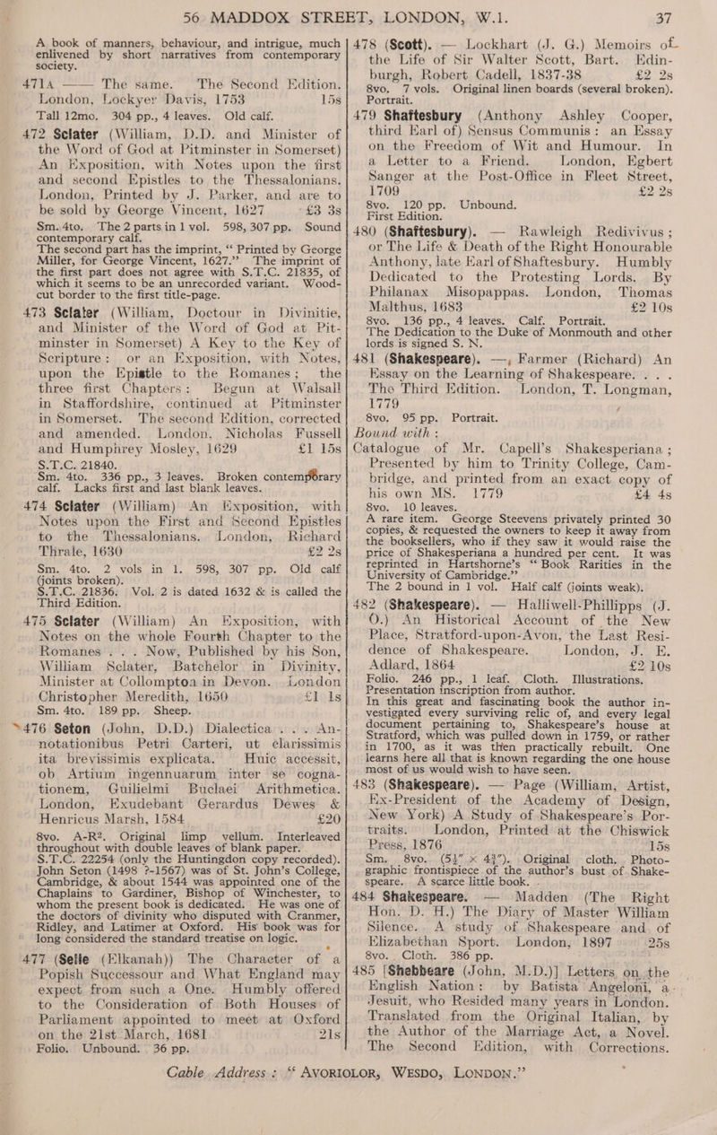 enlivened by short narratives from contemporary society. The Second Edition. London, Lockyer Davis, 1753 15s Tall 12mo. 304 pp., 4 leaves. Old calf. 472 Selater (William, D.D. and Minister of the Word of God at Pitminster in Somerset) An Exposition, with Notes upon the first and second Epistles to the Thessalonians. London, Printed by J. Parker, and are to be sold by George Vincent, 1627 “£3 38 Sm.4to. The2partsinl vol. 598,307 pp. Sound contemporary calf. The second part has the imprint, “‘ Printed by George Miller, for George Vincent, 1627.’ The imprint of the first part does not agree with S.T.C. 21835, of which it seems to be an unrecorded variant. Wood- cut border to the first title-page. 473 Sclater (William, Doctour in Divinitie, and Minister of the Word of God at Pit- minster in Somerset) A Key to the Key of Scripture: or an Exposition, with Notes, upon the Epistle to the Romanes; the three first Chapters: Begun at Walsall in Staffordshire, continued at Pitminster in Somerset. The second Edition, corrected and amended. London, Nicholas Fussell and Humphrey Mosley, 1629 £1 15s S.T.C. 21840. Sm. 4to. 336 pp., 3 leaves. Broken contemporary calf. Lacks first and last blank leaves. 474 Sclater (William) An [Exposition, with Notes upon the First and Second Epistles to the Thessalonians. London, Richard Thrale, 1630 £2 2s Sis. 410. 32) Vols, in? al. 5985, 307 pp. Old, calf (Goints broken). S.T.C. 21836. Vol. 2 is dated 1632 &amp; is called the Third Edition. 475 Sclater (William) An Exposition, with Notes on the whole Fourth Chapter to the Romanes ... Now, Published by his Son, William Sclater, Batchelor in Divinity, Minister at Collomptoa in Devon. London Christopher Meredith, 1650 fileig Sm. 4to. 189 pp. Sheep. .tAn- notationibus Petri Carteri, ut clarissimis ita brevissimis explicata. Huic accessit, ob Artium ingennuarum inter se cogna- tionem, Guilielmi Buclaei Arithmetica. London, Exudebant Gerardus Dewes &amp; Henricus Marsh, 1584 £20 8vo. A-R2. Original limp vellum. Interleaved throughout with double leaves of blank paper. S.T.C. 22254 (only the Huntingdon copy recorded). John Seton (1498 ?-1567) was of St. John’s College, Cambridge, &amp; about 1544 was appointed one of the Chaplains to Gardiner, Bishop of Winchester, to whom the present book is dedicated. He was one of the doctors of divinity who disputed with Cranmer, Ridley, and Latimer at Oxford. His book was for long considered the standard treatise on logic. 477 (Selle (Elkanah)) The Character of a Popish Successour and What England may expect from such a One. Humbly offered to the Consideration of Both Houses. of Parliament appointed to meet at Oxford on the 21st March, 1681 21s; Folio. Unbound. 36 pp. G.) Memoirs of the Life of Sir Walter Scott, Bart. Edin- burgh, Robert Cadell, 1837-38 8vo, 7 vols. Original linen boards (several broken). Portrait. (Anthony Ashley Cooper, third Earl of) Sensus Communis: an Essay on the Freedom of Wit and Humour. In a Letter to a Friend. London, Egbert Sanger at the Post-Office in Fleet Street, 1709 £2 2s 8vo. 120 pp. Unbound. First Edition. — Rawleigh Redivivus ; or The Life &amp; Death of the Right Honourable Anthony, late Karl of Shaftesbury. Humbly Dedicated to the Protesting Lords. By Philanax Misopappas. London, Thomas Malthus, 1683 £2 10s 8vo. 136 pp., 4 leaves. Calf. Portrait. The Dedication to the Duke of Monmouth and other lords is signed S. N. Essay on the Learning of Shakespeare. . . . The Third Edition. London, T. Longman, 1779 j 8vo. 95 pp. Portrait. Capell’s Shakesperiana ; Presented by him to Trinity College, Cam- bridge, and printed from an exact copy of his own MS. 1779 £4 45 8vo. 10 leaves. A rare item. George Steevens privately printed 30 copies, &amp; requested the owners to keep it away from the booksellers, who if they saw it would raise the price of Shakesperiana a hundred per cent. It was reprinted in Hartshorne’s ‘“‘ Book Rarities in the University of Cambridge.’’ The 2 bound in 1 vol. Half calf (joints weak). O.) An Historical Account of the New Place, Stratford-upon-Avon, the Last Resi- dence of Shakespeare. London, J. E. Adlard, 1864 £2 10s Folio. 246 pp., 1 leaf. Cloth. Illustrations. Presentation inscription from author. In this great and fascinating book the author in- vestigated every surviving relic of, and every legal document pertaining to, Shakespeare’s house at Stratford, which was pulled down in 1759, or rather in 1700, as it was then practically rebuilt. One learns here all that is known regarding the one house most of us would wish to have seen. Ex-President of the Academy of Design, New York) A Study of Shakespeare’s Por- traits. London, Printed at the Chiswick Press, 1876 15s Sm. 8vo.. (53” x 48”). Original cloth. . Photo- graphic frontispiece of the author’s bust of. Shake- speare. A scarce little book. ~ (The Right Madden Hon. D. H.) The Diary of Master William Silence. A study of Shakespeare and. of Elizabethan Sport. London, 1897 258 8vo. Cloth. 386 pp. English Nation: by Batista’ Angeloni, a- Jesuit, who Resided many years in London. Translated from the Original Italian, by the Author of the Marriage Act, a Novel. The Second Edition, with Corrections.