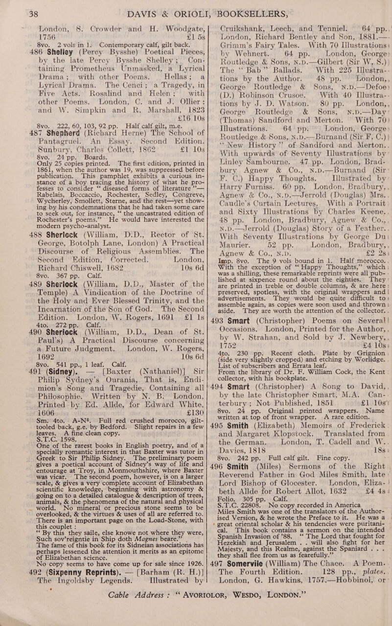 London, $8. Crowder and H. Woodgate, 1756 £1 5s 8vo. 2 vols in 1. Contemporary calf, gilt back. 486 Sheliey (Percy Bysshe) Poetical Pieces, by the late Percy Bysshe Shelley ; Con: taining Prometheus Unmasked, a Lyrical Drama; with other Poems. Hellas; a Lyrical Drama. The Cenci; a Tragedy, in Five Acts. Rosalind and Helen; with other Poems. ‘London, C.' and J: Ollier : and W. Simpkin and R. Marshall, 1823 £16 10s 8vo. 222, 60, 103,92 pp. Half calf gilt, m.e. 487 Shepherd (Richard Herne) The School of Pantagruel. An EHssay.. Second Edition. Sunbury, Charles Collett, 1862 eT, 408 8vo. 24 pp. Boards. Only 25 copies printed. The first edition, printed in 1861, when the author was 19, was suppressed before publication. This pamphlet exhibits a curious in- stance of a boy tracing the history of what he pro- fesses to consider ‘‘ diseased forms of literature ””— Rabelais, Boccaccio, Rochester, Sedley, Congreve, Wycherley, Smollett, Sterne, and the rest—yet show- ing by his condemnations that he had taken some care to seek out, for instance, ‘*‘ the uncastrated edition of Rochester’s poems.” He would have interested the modern psycho-analyst. 488 Sherlock (William, D.D., Rector of St. George, Botolph Lane, London) A Practical Discourse of Religious Assemblies. The Second Edition, Corrected. London, Richard Chiswell, 1682 10s 6d Svo. 367 pp. Calf. 489 Sherlock (William, D.D., Master of the Temple).A Vindication of the Doctrine of the Holy and Ever Blessed Trinity, and the Incarnation of the Son of God. The Second Edition. London, W. Rogers, 1691. £1 Is 4to. »272 pp. Calf. 490 Sherlock (William, D.D., Dean of St. Paul’s) A Practical Discourse concerning a Future Judgment. London, W. Rogers, 1692 10s 6d ~ eSvOs, 541 pp... 1 leaf, Calf. 491 (Sidney). — [Baxter (Nathaniel)] Sir Philip Sydney’s Ourania, That is, Endi- mion’s Song and Tragedie, Containing all Philosophie. Written by N. B. London, Printed-by Ed. Allde, for Edward White, 1606. £130 Sm. 4to. A-N*. Full red crushed morocco, gilt- tooled back, g.e. by Bedford. Slight repairs in a few leaves. A fine clean copy. ; S.T.C. 1598, One of the rarest books in English poetry, and of a specially: romantic interest in that Baxter was tutor in Greek to Sir Philip Sidney. The preliminary poem gives a poetical account of Sidney’s way of life and entourage at Troy, in Monmouthshire,. where Baxter was vicar. The second poem, however, is on a larger scientific knowledge, beginning with astronomy &amp; going on to a detailed catalogue &amp; description of trees, animals, &amp; the phenomena of the reuacare physical world. No mineral or precious stone seems to be overlooked, &amp; the virtues &amp; uses of all are referred to. There is an important page on the Load-Stone, with this couplet : ** By this they saile, else knowe not where they were, Such sov’reigntie in Ship doth Magnes beare.” . The fame of this book for its Sidneian associations has perhaps lessened the attention it merits as an epitome of Elizabethan science. No copy seems to have come up for sale since 1926. 492 (Sixpenny Reprints). — [Barham (R. H.)] The Ingoldsby Legends. Cable Address : Cruikshank, Leech, and Tenniel. 64 pp.. London, Richard Bentley and Son, 1881.— Grimm’s Fairy Tales. With 70 Illustrations: by Wehnert. 64 pp. London, George Routledge &amp; Sons, N.p.—Gilbert (Sir W, 8S.) The ‘“‘ Bab” Ballads. “With 225 Illustra-- tions by the Author. 48 pp. London,, George Routledge &amp; Sons, N.p.—Defoe: (D.) Robinson Crusoe. With 40 Illustra-- tions by J. D. Watson. 80 pp. London,, George Routledge &amp; Sons, N.p.—Day” (Thomas) Sandford and Merton. With 70) Illustrations. 64 pp. London, George: Routledge &amp; Sons, N.p.—Burnand (Sir F.C.) ) “New History” of Sandford and Merton.. With upwards of Seventy Illustrations by” Linley Sambourne. 47 pp. London, Brad- bury Agnew &amp; Co., n.p.—Burnand (Sir: F. C.) Happy Thoughts. Illustrated by: Harry Furniss. 69 pp. London, Bradbury,, Agnew &amp; Co., N.p.—Jerrold (Douglas) Mrs.. Caudle’s euain Lectures. With a Portrait and Sixty Illustrations by Charles Keene.. 48 pp. London, Bradbury, Agnew &amp; Co.,, ld (Douglas) Story of a Feather.. With Seventy Illustrations by George Du: Maurier. 52. pp. London, Bradbury,, Agnew &amp; Co., N.D. £2 2s; Imp. 8vo. The 9 vols bound in 1. Half morocco.. With the exception of “‘ Happy Thoughts,”? which: was a shilling, these remarkable reprints were all pub- - lished at sixpence round about the eighties. They: are printed in treble or double columns, &amp; are here: preserved, spotless, with the original wrappers and | advertisements. They would be quite difficult to» assemble again, as copies were soon used and thrown: aside. They are worth the attention of the collector. . 493 Smart (Christopher) Poems on Several! Occasions. London, Printed for the Author, , by W. Strahan, and Sold by J. Newbery,, UI S2 4to. 230 pp. Recent cloth. Plate by Grignion : (side very slightly cropped) and etching by Worlidge. . List of subscribers and Errata leaf. From the library of Dr. F. William Cock, the Kent : collector, with his bookplate. by the late Christopher Smart, M.A. Can-.- terbury ; Not Published, 1851 8vo. 24 pp. Original printed wrappers. Name written at top of front wrapper. A rare edition. and Margaret Klopstock. Translated from the German. London, T. Cadell and W. Davies, 1818 18s: 8vo. 242 pp. Full calf gilt. Fine copy. . 496 Smith (Miles) Sermons of the Right , Lord Bishop of Glocester. beth Allde for Robert Allot, 1632 Folio. 305 pp. Calf. S.T.C. 22808. No copy recorded in America Miles Smith was one of the translators of the Author- ised Version, &amp; he wrote the Preface to it. He was a This book contains a sermon on the intended Spanish Invasion of ’88, ‘‘ The Lord that fought for Hezekiah and Jerusalem. . will also fight for her Majesty, and this Realme, against the Spaniard . they shall flee from us as fearefully.”’ 497 Somervile (William) The Chace. The Fourth Edition. London, G. Hawkins, 1757.—Hobbinol, or cal.