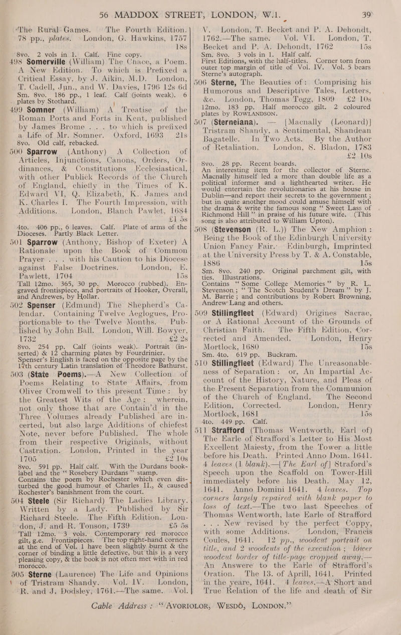 78 pp., plates. » London, G. Hawkins, 1757 18s fsyo, 2 vols inuiii Calfie. Fine:copy. A New Edition. To which is. Prefixed a Critical Essay, by J. Aikin, M.D. London, T. Cadell, Jun., and W. Davies, 1796. 12s 6d Sm. 8vo. 186 pp., 1 leaf... Calf iGoints weak). 6 { A Treatise.-of the Roman Ports and Forts in Kent, published by James Brome ... . to which is prefixed a Life of Mr. Somner. Oxford, 1693 | 21s 8vo. Old calf, rebacked. 500 Sparrow (Anthony) A _ Collection Articles, Injunctions, Canons, Orders, Or- dinances, &amp; Constitutions lKcclesiastical, with other Publick Records of the Church of. England, chiefly in the Times of K. Edward VI, Q. Elizabeth, K. James and K.. Charles I. The Fourth Impression, with Additions. London, Blanch Pawlet, 1684 ya MESS 4to. 406 pp., 6 leaves. Calf. Plate of arms of the Dioceses. Partly Black Letter. 39° 1762.—The same. Vol. VI. London, T. Becket and P. A. Dehondt, 1762 15s Sm. 8vo. 3 vols in 1. Half calf. First Editions, with the half-titles. Corner torn from outer top margin of title of Vol. IV. Vol. 5 bears Sterne’s autograph. Humorous and Descriptive Tales, Letters, &amp;c. London, Thomas Tegg, 1809 £2 10s 12mo. 183 pp. Half morocco gilt. 2 coloured plates by ROWLANDSON. |Macnally (Leonard) | Tristram Shandy, a Sentimental, Shandean Bagatelle. In Two Acts. By the Author of Retaliation. London, 8. Bladon, 1783 22.108 8vo. 28 pp. Recent boards. An interesting item for the collector of Sterne. Macnally himself led a more than double life as a political informer and a lighthearted writer. He would entertain the revolutionaries at his house in Dublin—and report their secrets to the government ; but in quite another mood could amuse himself with the drama &amp; write the famous song ‘‘ Sweet. Lass of Richmond Hill” in praise of his future wife. (This -song is also attributed to William Upton). Rationale Book of Common Praiyewrssy.: against False Doctrines. Pawlett, 1704 15s Tall 12mo. 365, 30 pp. Morocco (rubbed). En- graved frontispiece, and portraits of Hooker, Overall, and Andrewes, by Hollar. upon the K. London, lendar. Containing Twelve Aeglogues, Pro- portionable: to the Twelve Months. | Pub- _ lished by John Ball. London, Will. Bowyer, Wey 1 £2.28 8vo. 254 pp. Calf (joints weak).. Portrait (in- serted) &amp; 12 charming plates by Fourdrinier. Spenser’s English is faced on the opposite page by the 17th century Latin translation of ‘Theodore Bathurst. Collection of Poems Relating to State Affairs, from Oliver Cromwell to this present Time: by the Greatest Wits of the Age: wherein, not only those that are Contain’d in the Three Volumes already Published are in- certed, but also large Additions of chiefest Note, never before Published. The whole from their respective Originals, without Castration. London, Printed in the year 1705 8vo. 591 pp. Half calf. label and the ‘‘ Rosebery Durdans ”’ stamp. Contains the poem by Rochester which even dis- > Rochester’s banishment from the court. Written by a Lady.’ Published by Sir Richard Steele. The Fifth Edition. Lon- ~-don,;-J. and R. Tonson, 1739 £5 5s Tall’ 12mo. *°3- vols... Contemporary red- morocco gilt, g.e. Frontispieces. ‘The top right-hand corners at the end of Vol. 1 have been slightly burnt &amp; the corner of binding a little defective, but this is a very pleasing copy, ‘morocco. \ of Tristram Shandy... Vol. IV. Being the Book of the Edinburgh University Union Fancy Fair. Kdinburgh, Imprinted at the University Press by T. &amp; A. Constable, 1886 15s Sm. 8vo. 240 pp. Original parchment gilt, with ties. Illustrations. Contains ‘“‘ Some College Memories” by R. L. Stevenson ; ** The Scotch Student’s Dream.’ by. J. M. Barrie ; and contributions by Robert Browning, Andrew’ Lang and others. (Kdward) Origines Sacrae, or A Rational Account of the Grounds of Christian Faith. The Fifth Kdition, Cor- rected and Amended. ‘London, Henry Mortlock, 1680 15s Sm. 4to. 619 pp. Buckram. ness of Separation: or, An Impartial Ac- count of the History, Nature, and Pleas of the Present Separation from the Communion of the Church of England. The Second Edition, Corrected. London, Henry Mortlock, 1681 15s 4to. 449 pp. Calf. The Earle of Strafford’s Letter to His’ Most Excellent Maiesty, from the Tower a little before his Death. Printed Anno Dom. 1641. 4 leaves (1 blank).—{ The Earl of| Straford’s Speech upon the Scaffold on Tower-Hill immediately before his Death. May 12, 1641. Anno Domini 1641. 4 leaves. Top corners largely repaired with blank paper to loss of text.—The two last Speeches. of Thomas Wentworth, late Earle of Strafford ... New revised by the perfect Coppy, with some Additions. London, Francis Coules, 1641. 12 pp., woodcut portrait on title, and 2 woodcuts of the execution ; ldwer woodcut border of title-page cropped away.— An Answere to the Earle of Strafford’s Oration. The 13. of Aprill, 1641. Pritited in the yeare, 1641. 4 leaves.—A’ Short and True Relation of the life and death of Sir