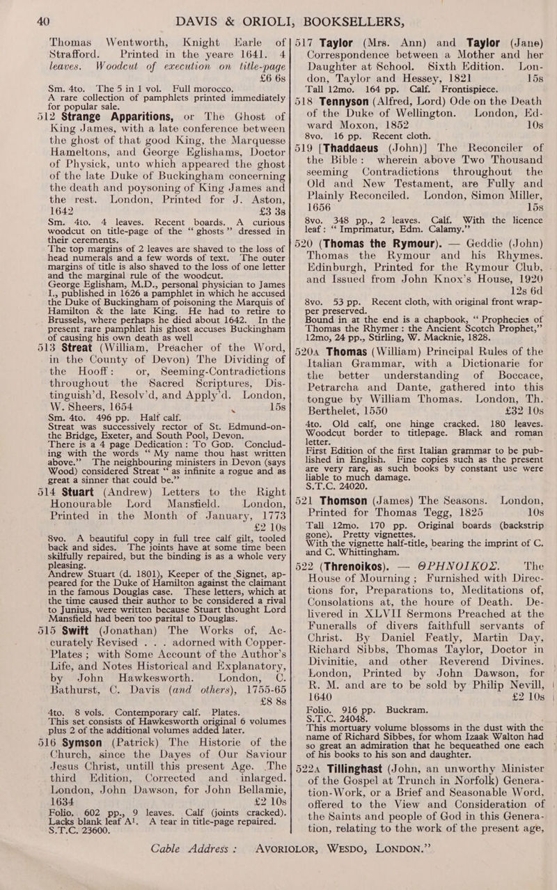 Thomas Wentworth, Knight Larle Strafford. Printed in the yeare 1641. 4 leaves. Woodcut of execution on title-page £6 6s Sm. 4to. The5in 1 vol. Full morocco. A rare collection of pamphlets printed immediately for popular sale. 512 Strange Apparitions, or The Ghost of King James, with a late conference between the ghost of that good King, the Marquesse Hameltons, and George Eglishams, Doctor of Physick, unto which appeared the ghost of the late Duke of Buckingham concerning the death and poysoning of King James and the rest. London, Printed for J. Aston, 1642 £3 3s Sm. 4to. 4 leaves. Recent boards. A curious woodcut on title-page of the ‘‘ ghosts”? dressed in their cerements. The top margins of 2 leaves are shaved to the loss of head numerals and a few words of text. The outer margins of title is also shaved to the loss of one letter and the marginal rule of the woodcut. George Eglisham, M.D., personal physician to James I., published in 1626 a pamphlet in which he accused the Duke of Buckingham of poisoning the Marquis of Hamilton &amp; the late King. He had to retire to Brussels, where perhaps he died about 1642. In the present rare pamphlet his ghost accuses Buckingham of causing his own death as well 513 Streat (William, Preacher of the Word, in the County of Devon) The Dividing of the Hooft: or, Seeming-Contradictions throughout the Sacred Scriptures, Dis- tinguish’d, Resolv’d, and Apply’d. London, W. Sheers, 1654 } ‘i 15s Sm. 4to. 496 pp. Half calf. Streat was successively rector of St. Edmund-on- the Bridge, Exeter, and South Pool, Devon. There is a 4 page Dedication: To Gop. Conclud- ing with the words ‘‘ My name thou hast written above.”” The neighbouring ministers in Devon (says Wood) considered Streat ‘* as infinite a rogue and as great a sinner that could be.” 514 Stuart (Andrew) Letters to the Right Honourable Lord Mansfield. London, Printed in the Month of January, 1773 £2 10s 8vo. A beautiful copy in full tree calf gilt, tooled back and sides. The joints have at some time been skilfully repaired, but the binding is as a whole very pleasing. Andrew Stuart (d. 1801), Keeper of the Signet, ap- peared for the Duke of Hamilton against the claimant in the famous Douglas case. These letters, which at the time caused their author to be considered a rival to Junius, were written because Stuart thought Lord Mansfield had been too parital to Douglas. 515 Swift (Jonathan) The Works of, <Ac- curately Revised . . . adorned with Copper- Plates ; with Some Account of the Author’s Life, and Notes Historical and Explanatory, by John MHawkesworth. London, C. Bathurst, C. Davis (and others), 1755-65 £8 8s 4to. 8 vols. Contemporary calf. Plates. This set consists of Hawkesworth original 6 volumes plus 2 of the additional volumes added later. 516 Symson (Patrick) The Historie of the Church, since the Dayes of Our Saviour Jesus Christ, untill this present Age. The third Edition, Corrected and _ .inlarged. London, John Dawson, for John Bellamie, 1634 £2 10s Folio. 602 pp., 9 leaves. Calf (joints cracked). Lacks blank leaf AJ. <A tear in title-page repaired. S.T.C. 23600. Cable Address : Ann) and Taylor (Jane) Correspondence between a Mother and her Daughter at School. Sixth Edition. Lon- don, Taylor and Hessey, 1821 15s Tall 12mo. 164 pp. Calf. Frontispiece. of the Duke of Wellington. ward Moxon, 1852 8vo. 16 pp. Recent cloth. (John)] The Reconciler of the Bible: wherein above Two Thousand seeming Contradictions throughout the Old and New Testament, are Fully and Plainly Reconciled. London, Simon Miller, 1656 15s 8vo. 348 pp., 2 leaves. Calf. With the licence leaf: ‘‘ Imprimatur, Edm. Calamy.’”’ London, Ed- 10s Thomas the Rymour and his Rhymes. Edinburgh, Printed for the Rymour Club, and Issued from John Knox’s House, 1920 12s 6d 8vo. 53 pp. Recent cloth, with original front wrap- per preserved. Bound in at the end is a chapbook, ‘‘ Prophecies of Thomas the Rhymer: the Ancient Scotch Prophet,”’ 12mo, 24 pp., Stirling, W. Macknie, 1828. 5204 Thomas (William) Principal Rules of the Italian Grammar, with a Dictionarie for the better understanding of Boccace, Petrarcha and Dante, gathered into this tongue by William Thomas. Berthelet, 1550 £32 10s 4to. Old calf, one hinge cracked. 180 leaves. bls pags border to titlepage. Black and roman etter. First Edition of the first Italian grammar to be pub- lished in English. Fine copies such as the present are very rare 2 as such books by constant use were liable to much damage. S.T.C. 24020. 521 Thomson (James) The Seasons. London, Printed for Thomas Tegg, 1825 10s Tall 12mo. 170 pp. Original boards (backstrip gone). Pretty vignettes. With the vignette half-title, bearing the imprint of C, and C, Whittingham. — OPHNOIKOZ. The House of Mourning; Furnished with Direc- tions for, Preparations to, Meditations of, Consolations at, the houre of Death. De- livered in XLVII Sermons Preached at the Funeralls of divers faithfull servants of Christ. By Daniel Featly, Martin Day, Richard Sibbs, Thomas Taylor, Doctor in Divinitie, and other Reverend Divines. London, Printed by John Dawson, for R. M. and are to be sold by Philip Nevill, 1640 £2 10s Folio. 916 pp. Buckram. S.T.C. 24048. This mortuary volume blossoms in the dust with the name of Richard Sibbes, for whom Izaak Walton had so great an admiration that he bequeathed one each of his books to his son and daughter. of the Gospel at Trunch in Norfolk) Genera- tion-Work, or a Brief and Seasonable Word, offered to the View and Consideration of the Saints and people of God in this Genera- tion, relating to the work of the present age,