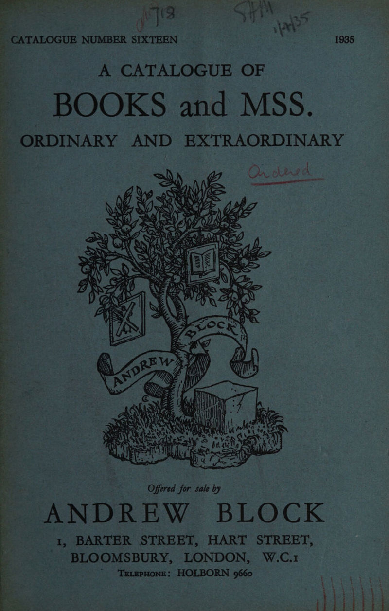 eye ae Ry ee, ee Oe ‘a Bee ato? Ft AOD AERTS he ROE. LEO, OE PE ORE Ee ee 7 ve 4 ff ; 4 i ee os ae ‘CATALOGUE NUMBER SIXTEEN 1935 A CATALOGUE OF BOOKS and MSS. ORDINARY AND EXTRAORDINARY AR eS i J 4 s Fe . ARSE, AS Ry s SW) : rt { 4 } pr iacrcnnly 4 me Ea] ¥ = ah ae < t RAY Reais d : Ps ) wy cy t Y SAT Ley! ; So | ; * Ara a Offered for sale by ANDREW BLOCK 1, BARTER STREET, HART STREET, BLOOMSBURY, LONDON, W.C.1 ' ‘'TeLEPHONE: HOLBORN 9660