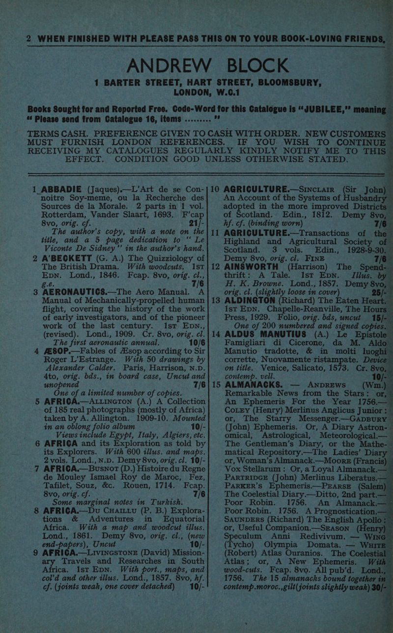 z 2 WHEN FINISHED WITH PLEASE PASS THIS ON TO YOUR BOOK-LOVING FRIENDS, ANDREW BLOCK | 1 BARTER STREET, HART STREET, BLOOMSBURY, LONDON, W.C.1 Books Sought for and Reported Free. Code-Word for this Catalogue is “JUBILEE,”’ meani “ Please send from Catalogue 16, items ..... jaan fa . TERMS CASH. PREFERENCE GIVEN TO CASH WITH ORDER. NEW CUSTOMERS MUST FURNISH LONDON REFERENCES. IF YOU WISH TO CONTINUE RECEIVING MY CATALOGUES REGULARLY KINDLY NOTIFY ME TO THIS EFFECT. CONDITION GOOD UNLESS OTHERWISE STATED. Sources de la Morale. 2 parts in' 1 vol. Rotterdam, Vander Slaart, 1693. F’cap An Account of the Systems of Husbandry — adopted in the more improved Districts of Scotland. Edin., 1812. Demy 8vo, rf i 8vo, orig. cf. ; 21/- hf. cf. (binding worn) 7/6 The author's copy, with a note on the} 11 AQRICULTURE.—Transactions of the title, and_a 5 page dedication to “ Le Highland and Agricultural Society of Viconte De Sidney ’’ in the author's hand. Scotland. 3 vols. Edin., 1928-9-30. 2 A’BECKETT (G. A.) The Quizziology of] | Demy 8vo, orig. cl. FINE 7/6 The British Drama. With woodcuts. 1st}12 AINSWORTH (Harrison) The Spend- Epn. Lond., 1846. Fcap. 8vo, orig. cl., thrift: A Tale. Ist Epn. Tilus. by ge. 7/ H. K. Browne. Lond., 1857. Demy 8vo, 3 AERONAUTICS.—The Aero Manual. A orig. cl. (slightly loose in cover) 25/- Manual of Mechanically-propelled human | 13 ALDINGTON (Richard) The Eaten Heart. flight, covering the history of the work Ist EpN. Chapelle-Reanville, The Hours of early investigators, and of the pioneer Press, 1929. Folio, orig. bds, uncut 16/- work of the last century. Ist Epwn., One of 200 numbered and signed copies, (revised). Lond., 1909. Cr. 8vo, orig. cl.} 14 ALDUS MANUTIUS (A.) Le Epistole The first aeronautic annual. 10/6 Famigliari di Cicerone, da M. Aldo 4 fE80P.—Fables of Asop according to Sir Manutio tradotte, &amp; in molti luogh Roger L’Estrange. With 50 drawings by corrette, Nuovamente ristampate. Devic Alexander Calder. Paris, Harrison, N.D. on title. Venice, Salicato, 1573. Cr. 8vo, 4to, orig. bds., in board case, Uncut and contemp. vell. 10/- unopened _ 7/6)}15 ALMANACKS. — ANDREws (Wm.) One of a limited number of copies. 5 AFRICA.—ALLINGTON (A.) A Collection of 185 real photographs (mostly of Africa) Remarkable News from the Stars: or, An Ephemeris For the Year 1756.— CoLry (Henry) Merlinus Anglicus Junior: taken by A. Allington. 1909-10. Mounted or, The Starry Messenger.—GapBuRY — in an oblong folio album 10/- (John) Ephemeris. Or, A Diary Astron-— Views include Egypt, Italy, Algiers, etc. omical, Astrological, Meteorological— 6 AFRICA and its Exploration as told by its Explorers. With 600 illus. and maps. 2 vols. Lond.,N.D. Demy 8vo, orig. cl. 10/- 7 AFRICA.—Busnot (D.) Histoire du Regne Vox Stellarum : Or, a Loyal Almanack.— de Mouley Ismael Roy de Maroc, Fez, PARTRIDGE (John) Merlinus Liberatus.— ~ Tafilet, Souz, &amp;c. Rouen, 1714. Fcap. PARKER'S Ephemeris.—PEARSE (Sal &amp; 8vo, orig. cf. _ 7/6 The Coelestial Diary.—Ditto, 2nd part — ~ Some marginal notes in Turkish. 8 AFRICA.—Du Cuarttu (P. B.) Explora- tions &amp; Adventures in Equatorial Africa. With a map and woodcut illus. or, Useful Companion.—Szason (Henry) Lond., 1861. Demy 8vo, orig. cl., (new Speculum Anni Redivivum. — Wine — end-papers), Uncut 10/- 9 AFRIGA.—LivincsToNnE (David) Mission- ary Travels and Researches in South Africa. Ist Epn. With port., maps, and col’d and other ilius. Lond., 1857. 8vo, hf. cf. (joints weak, one cover detached) _10/- The Gentleman’s Diary, or the Mathe-— matical Repository.—The Ladies’ Diary — or, Woman’s Almanack.—Moork (Francis) © Poor Robin. 1756. An Almanack.— § Poor Robin. 1756. A Prognostication.— SAUNDERS (Richard) The English Apollo :~ (Tycho) Olympia Domata. — Wuuirt (Robert) Atlas Ouranios. The Coelestial — Atlas; or, A New Ephemeris. Wit a wood-cuts. Feap. 8vo. All pub’d. Lond., — 1756. The 15 almanacks bound together in contemp.moroc.,gilt(joints slightly weak) 30/-_