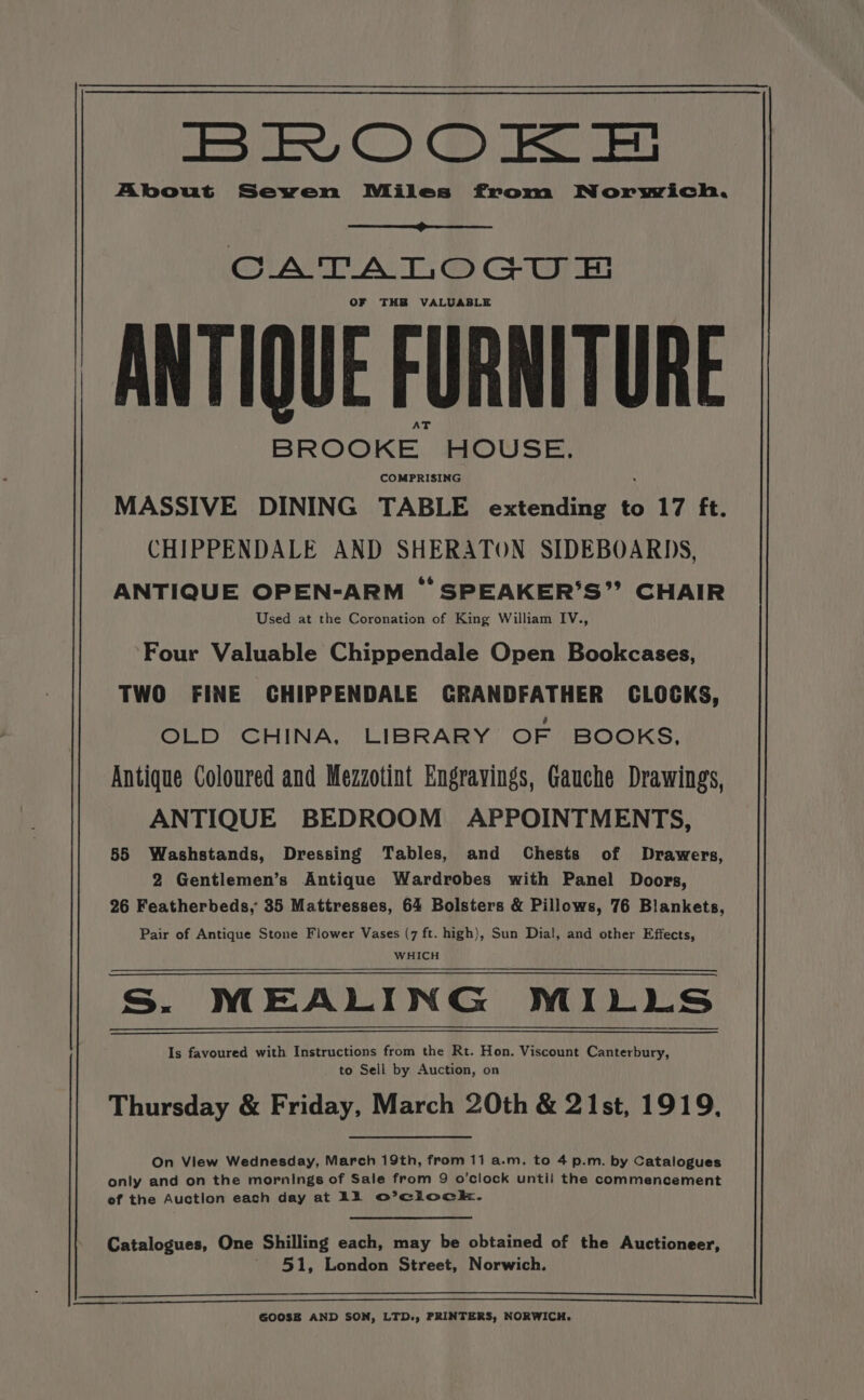 OE os ce, CC) ae cE About Sewen Miles from Norwich. CATALO Gu THB VALUABLE ANTIQUE FURNITURE BROOKE. MOUSE. COMPRISING MASSIVE DINING TABLE extending to 17 ft. CHIPPENDALE AND SHERATON SIDEBOARDS, ANTIQUE OPEN-ARM ° SPEAKER’S”’’ CHAIR Used at the Coronation of King William IV., ‘Four Valuable Chippendale Open Bookcases, TWO FINE CHIPPENDALE GRANDFATHER CLOCKS, OLD CHINA, LIBRARY OF BOOKS, Antique Coloured and Mezzotint Engravings, Gauche Drawings, ANTIQUE BEDROOM APPOINTMENTS, 55 Washstands, Dressing Tables, and Chests of Drawers, 2 Gentlemen’s Antique Wardrobes with Panel Doors, 26 Featherbeds, 35 Mattresses, 64 Bolsters &amp; Pillows, 76 Blankets, Pair of Antique Stone Flower Vases (7 ft. high), Sun Dial, and other Effects, WHICH Ss. MEALING MILLS Is favoured with Instructions from the Rt. Hon. Viscount Canterbury, to Sell by Auction, on Thursday &amp; Friday, March 20th &amp; 21st, 1919, only and on the mornings of Sale from 9 o’clock until the commencement of the Auction each day at LA Oo’ clock. Catalogues, One Shilling each, may be obtained of the Auctioneer, 51, London Street, Norwich. GOOSE AND SON, LTD., PRINTERS, NORWICH.