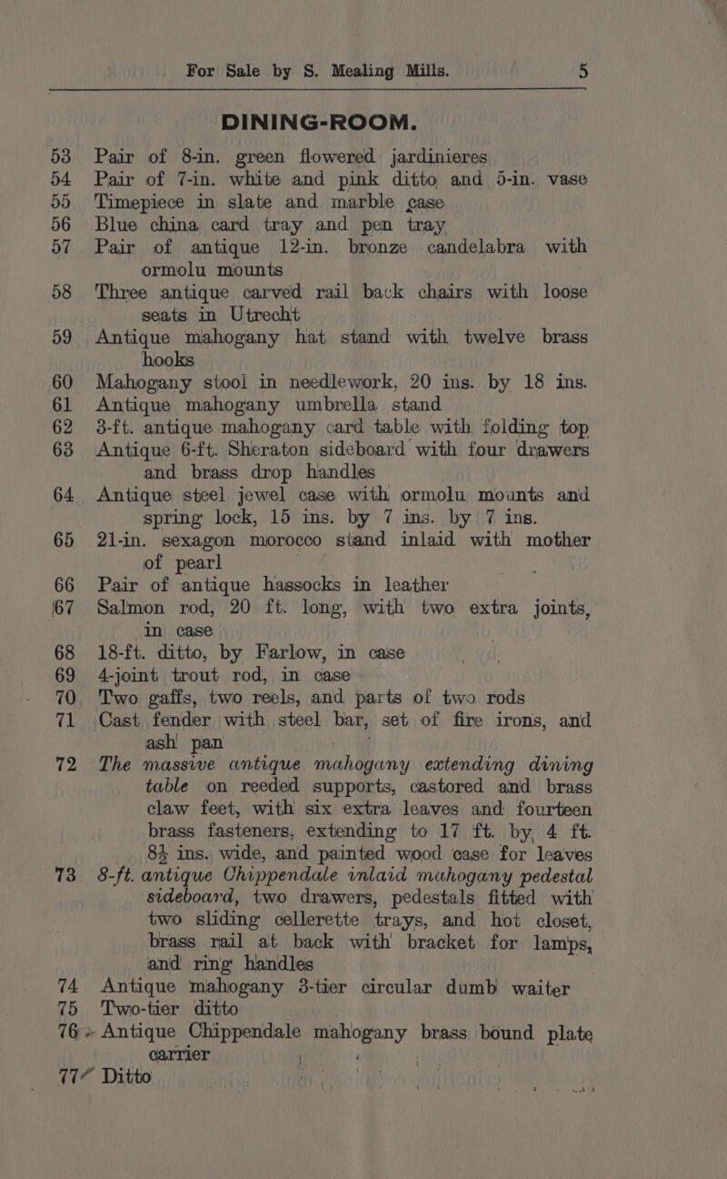 167 73 74 75 76 - For Sale by S. Mealing Mills. 5 DINING-ROOM. Pair of 8-in. green flowered jardinieres Pair of 7-in. white and pink ditto and 5-in. vase Timepiece in slate and marble case Blue china card tray and pen tray. Pair of antique 12-in. bronze candelabra with ormolu mounts Three antique carved rail back chairs with loose seats in Utrecht Antique mahogany hat stand with twelve brass hooks Mahogany stool in needlework, 20 ins. by 18 ins. Antique mahogany umbrella stand 3-ft. antique mahogany card table with folding top Antique 6-ft. Sheraton sideboard with four drawers and brass drop handles Antique steel jewel case with ormolu mounts and spring lock, 15 ins. by 7 ms. by 7 ins. 21-in. sexagon morocco stand inlaid with mother of pearl Pair of antique hassocks in leather Salmon rod, 20 ft. long, with two extra joints, in case - 18-ft. ditto, by Farlow, in case 4-joint trout rod, in case Two gaffs, two reels, and parts of two rods Cast fender with steel bar, set of fire irons, and ash! pan The massive antique hone extending dining table on reeded supports, castored and brass claw feet, with six extra leaves and fourteen brass fasteners, extending to 17 ft. by, 4 ft. 84 ins. wide, and painted wood case for leaves 8-ft. antique Chippendale inlaid mahogany pedestal sideboard, two drawers, pedestals fitted with two sliding celleretite trays, and hot closet, brass rail at back with bracket for lamps, and ring handles | Antique mahogany 3-tier circular dumb waiter Two-tier ditto - Antique Chippendale mahogany brass bound plate carrier | \