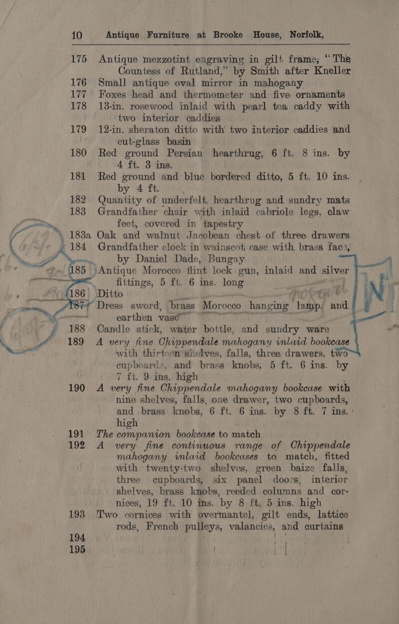 175 176 177 178 179 180 181 182 183 » siti ‘188 Antique mezzotint engraving in gilt frame; “The Countess of Rutland,’ by Smith after Kneller Small antique oval mirror in mahogany Foxes head and thermometer and five ornaments 13-in. rosewood inlaid with pearl tea caddy with two interior caddies 12-in. sheraton ditto with two interior caddies and cut-glass basin Red ground Persian hearthrug, 6 ft. 8 ins. by 4 ft. 3 ins. Red ground and blue bordered ditto, 5 ft. 10 ins. by 4 ft. Quantity of underfelt, hearthrug and sundry mats Grandfather chair with inlaid cabriole legs, claw feet, covered in tapestry by Daniel Dade, Bungay »Antique Morocco flint lock gun, inlaid and silver fittings, 5 ft. 6 ins. wit | earthen vase” Candle stick, water bottle, and sundry ware with thirteen shelves, falls, three drawers, two” cupboards, and brass knobs, 5 ft. 6 ins. by 7 ft. 9 ins. high 191 192 193 194 195 nine shelves, falls, one drawer, two cupboards, and brass knobs, 6 ft. 6 ins. by 8 ft. 7 ins.’ high The companion bookcase to match A very fine continuous range of Chippendale mahogany iwmlaid bookcases to match, fitted with twenty-two shelves, green baize falls, three cupboards, six panel doors, interior shelves, brass knobs, reeded columns and cor- nices, 19 ft. 10 ins. by 8 ft. 5 ins. high Two cornices with overmantel, gilt ends, lattice rods, French pulleys, valancies, and curtains Hae, oe L \ | t