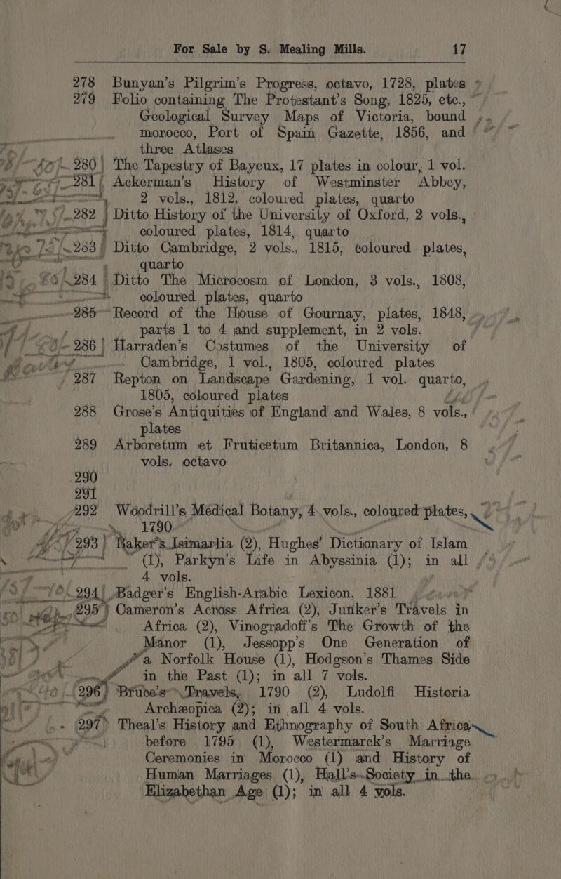 Va three Atlases vdeo) 280 | The Tapestry of Bayeux, 17 plates in colour, 1 vol. ry Bl Ackerman’s History of Westminster ‘Abbey, pome &lt;a 2 vols., 1812, coloured plates, quarto fp 2 282 Ditto History of the University of Oxford, 2 vols. ioe i Ne | i A aah a 7 coloured plates, 1814, quarto 2 ko fads 283 | Ditto Cambridge, 2 vols., 1815, coloured plates, et uarto iO i. 65 A284 | “Ditto The Microcosm of London, 3 vols., 1808, ~— wot coloured plates, quarto ee “985-~Record of the House of Gournay, plates, 1848, .., we f parts 1 to 4 and supplement, in 2 vols. | i, ae 1 286 | Harraden’s Costumes of the University of wh a i vw... Cambridge, 1 vol., 1805, coloured plates 987 Repton on ‘Landscape Gardening, 1 vol. quarto, 1805, coloured plates | plates 289 Arboretum et Fruticetum Britannica, London, 8 a vols. octavo 290 291 24 Wider Medical Boiany, 4 vols., coloured’ plates, .’ al i, ice Ee | | A Ay yf (298 | cath s.Isimarlia (2), Hughes’ Morisey of Islam iti ca ay anal (1), Parkyn’s Life in Abyssinia (1); in all cee 4 vols. ‘ $/ fb) 294.) /Badger’s English-Arabic Lexicon, 1881 * ral hn Africa (2), Vinogradoff’ s The Growth of the 759 &gt;? Manor (1), Jessopp's One Generation of Met J AK we a Norfolk House (1), Hodgson’s Thames Side we PRON mg =n the Past (1); in all 7 vols. rik Wasa ee 296 , Bruce's™Travels, 1790 (2), Ludolfi Historia ni?) Archeopica (2); in ,all 4 vols. ie ae oat Theal’s History and Ethnography of South Africa oe). before 1795 (1), Westermarck’s Marriage cn D&gt; thy Ceremonies in Morocco (1) and History of Human Marriages (1), Hall’s..Society in. the. Elizabethan Age (1); in all 4 yols.