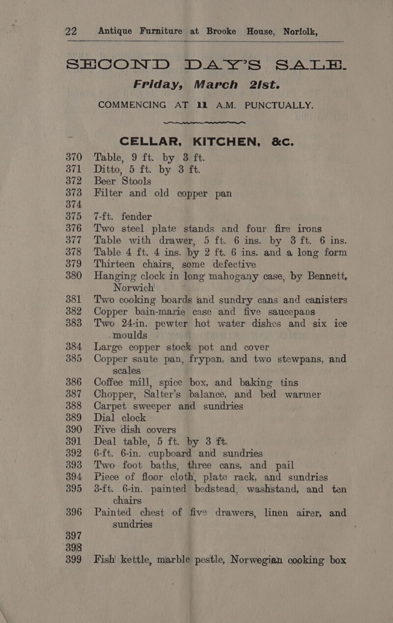 SHCOND DAY’S SALE. Friday, March 2Ist. COMMENCING AT 1228 A.M. PUNCTUALLY. CELLAR, KITCHEN, &amp;c. 370 Table, 9 ft. by 38 ft. 371 Ditto, 5 ft. by 3 ft. 372 Beer Stools 373 Filter and old copper pan 375 7-ft. fender 376 Two steel plate stands and four fire irons 377 Table with drawer, 5 ft. 6 ins. by 3 ft. 6 ins. 378 Table 4 ft. 4 ins. by 2 ft. 6 ins. and a long form 379 Thirteen chairs, some defective 380 Hanging clock in long mahogany case, by Bennett, Norwich 381 Two cooking boards and sundry cans and canisters 382 Copper bain-marie case and five saucepans 383 Two 24-in. pewter hot water dishes and six ice moulds | 384 Large copper stock pot and cover 385 Copper saute pan, frypan, and two stewpans, and scales 386 Ooffee mill, spice box, and baking tins 387 Chopper, Salter’s balance, and bed warmer 388 Carpet sweeper and sundries 3889 Dial clock 390 Five dish covers 391 Deal table, 5 ft. by 3 ft. 392 6-ft. 6-in. cupboard and sundries 393 Two foot baths, three cans, and pail 394 Piece of floor cloth, plate rack, and sundries 395 3-ft. 6-n. painted bedstead, washstand, and ten chairs 396 Painted chest of five drawers, linen airer, and sundries 397 398 399 Fish! kettle, marble pestle, Norwegian cooking box
