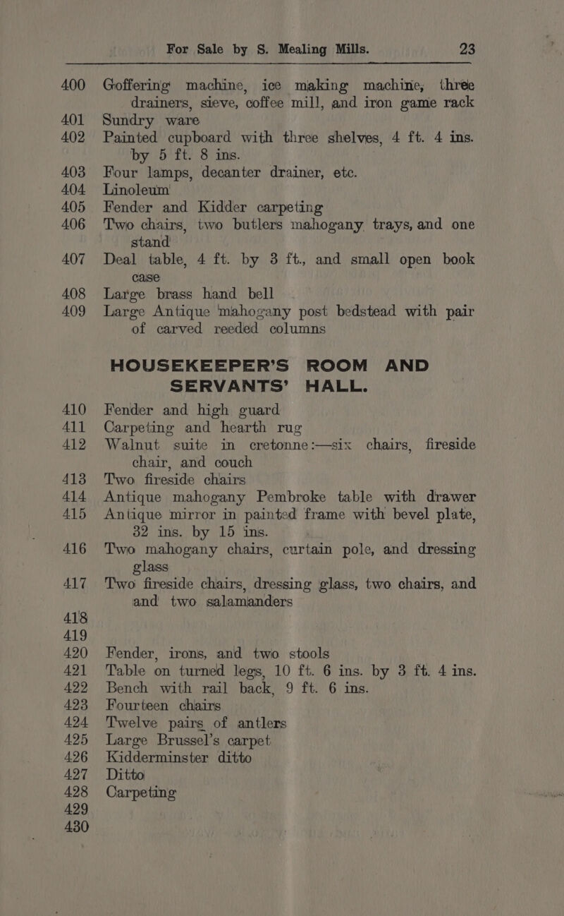 Goffering machine, ice making machine, three drainers, sieve, coffee mill, and iron game rack Sundry ware Painted cupboard with three shelves, 4 ft. 4 ins. by 5 ft. 8 ins. Four lamps, decanter drainer, etc. Linoleum Fender and Kidder carpeting Two chairs, two butlers mahogany trays, and one stand Deal table, 4 ft. by 3 ft, and small open book caise Large brass hand bell Large Antique mahogany post bedstead with pair of carved reeded columns HOUSEKEEPER’S ROOM AND SERVANTS’ HALL. Fender and high guard Carpeting and hearth rug Walnut suite in cretonne:—six chairs, fireside chair, and couch Two fireside chairs Antique mahogany Pembroke table with drawer Antique mirror in painted frame with bevel plate, 32 ins. by 15 ins. Two mahogany chairs, curtain pole, and dressing glass ) Two fireside chairs, dressing glass, two chairs, and and two salamanders Fender, irons, and two. stools Table on turned legs, 10 ft. 6 ins. by 3 ft. 4 ins. Bench with rail back, 9 ft. 6 ins. Fourteen chairs Twelve pairs of antlers Large Brussel’s carpet Kidderminster ditto Ditto Carpeting