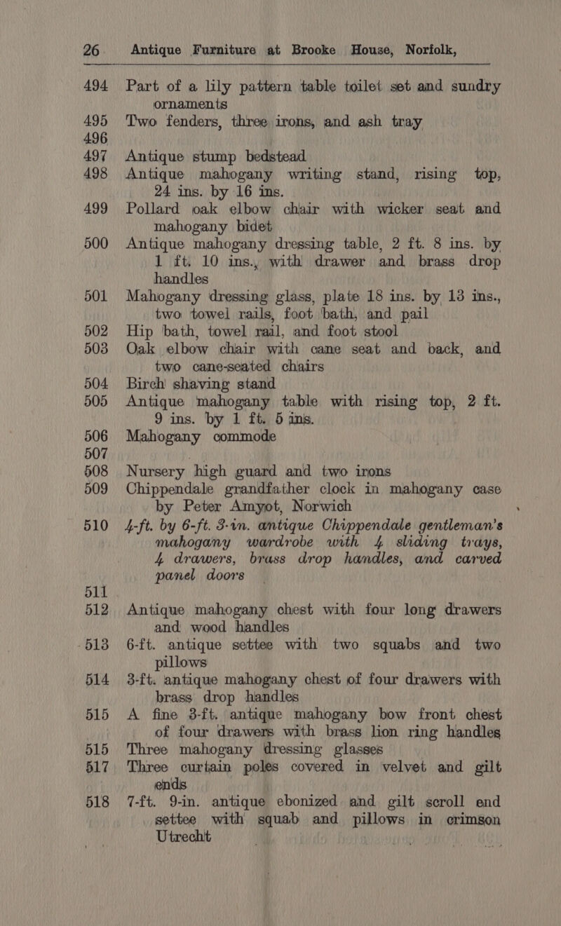 494 495 496 497 498 499 500 501 502 503 504 505 506 507 508 509 510 511 512 613 514 515 515 517 518 Part of a lily pattern table toilet set and sundry ornaments Two fenders, three irons, and ash tray Antique stump bedstead Antique mahogany writing stand, rising top, 24 ins. by 16 ins. Pollard oak elbow chair with wicker seat and mahogany bidet Antique mahogany dressing table, 2 ft. 8 ins. by 1 ft. 10 ins, with drawer and brass drop handles Mahogany dressing glass, plate 18 ins. by 13 ins., two towel rails, foot ‘bath, and pail Hip ‘bath, towel rail, and foot stool Oak elbow chair with cane seat and back, and two cane-seated chairs Birch shaving stand Antique mahogany table with rising top, 2 ft. 9 ins. by 1 ft. 5 ins. Mahogany commode Nursery high guard and two irons Chippendale grandfather clock in mahogany case by Peter Amyot, Norwich 4-ft. by 6-ft. 3-1n. antique Chippendale gentleman's mahogany wardrobe with 4 sliding trays, 4 drawers, brass drop handles, and carved panel doors Antique mahogany chest with four long drawers and wood handles 6-ft. antique settee with two squabs and two pillows 3-ft. antique mahogany chest of four drawers with brass drop handles A fine 3-ft. antique mahogany bow front chest of four drawers with brass lion ring handles Three mahogany dressing glasses Three curtain poles covered in velvet and gilt ends 7-ft. 9-in. antique ebonized and gilt scroll end settee with squab and pillows in crimson Utrecht