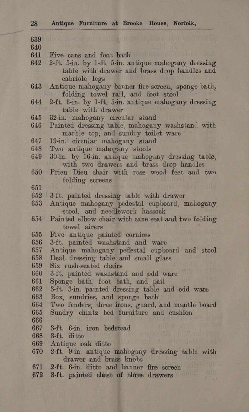 Five cans and foot bath 2-ft. 5-in. by 1-ft. 5-in. antique mahogany dressing table with drawer and brass drop handles and cabriole legs Antique mahogany banner fire screen, sponge bath, folding towel rail, anc foot stool 2-ft. 6-in. by 1-ft. 5-in. antique mahogany dressing table with drawer 32-in. mahogany circular stand Painted dressing table, mahogany washstand with marble top, and sundry toilet ware 19-in. circular mahogany stand Two antique mahogany stools 30-in. by 16-in. antique mahogany dressing table, with two drawers and brass drop handles Prieu Dieu chair with rose wood feet and two folding screens 3-ft. painted dressing table with drawer Antique mahogany pedestal cupboard, mahogany stool, and needlework hassock Painted elbow chair with cane seat and, two foiding towel airers ; Five antique painted cornices 3-ft. painted washstand and ware Antique mahogany pedestal cupboard and stool Deal. dressing table.and small glass Six rush-seated chairs 3-ft. painted washstand and odd ware Sponge bath, foot bath, and pail 3-ft. 8-in. painted dressing table and odd ware Box, sundries, and sponge bath Two fenders, three irons, guard, and mantle board Sundry chintz bed furniture and cushion 3-ft. 6-in. iron bedstead 3-ft. ditto Antique oak ditto 2-ft. 9-in. antique mahogany dressing table with drawer and brass knobs 2-ft. 6-in. ditto and banner fire screen 3-ft. painted chest of three drawers