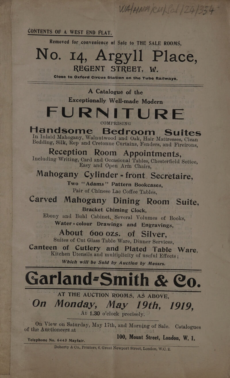 J j — ee ; , ea £28 &amp; ie j £3. § A WA HMM Cithicd | LISS GF CONTENTS OF A WEST END FLAT. | eee tt END EEAT. - Removed for convenience of Sale to THE SALE ROOMS, No. 14, Argyll Place, REGENT STREET, W. Close to Oxford Circus Station on the Tube Railways, A Catalogue of the _ Exceptionally Well-made Modern FURNITURE COMPRISING Handsome Bedroom Suites In Inlaid Mahogany, Walnutwood and Oak, Hair Mattresses, Clean Bedding, Silk, Rep and Cretonne Curtains, Fenders, and Fireirons, Reception Room Appointments, Including Writing, Card and Occasional Tables, Chesterfield Settee, | Easy and Open Arm Chairs, Mahogany Cylinder - front. Secretaire, Two ‘‘Adams”’ Pattern Bookcases, | Pair of Chinese Lac Coffee Tables, Carved Mahogany Dining Room Suite, Bracket Chiming Clock, Ebony and Buhl Cabinet, Several Volumes of Books, Water-colour Drawings and Engravings, About 600 ozs. of. Silver, Suites of Cut Glass Table Ware, Dinner Services, Canteen of Cutlery and Plated Table Ware, - . Kitchen Utensils and multiplicity of useful Effects; . Which will be Sold by Auction by Messrs. Garland-Smith &amp; Co. _ AT THE AUCTION ROOMS, AS ABOVE, — On Monday, May 19th, 1919, At 1.30 o’clock precisely, On View on Saturday, May 17th, and Morning of Sale, Catalogues of the Auctioneers at Hig a | 100, Mount Streak London, W. 1, Telephone No. 6443 Mayfair. Doherty &amp; Co,, Printers, 6, Great Newport Street, London, W.C, 2,