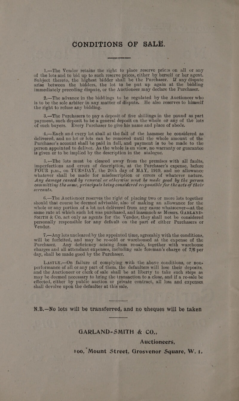 CONDITIONS OF SALE. 1.—The Vendor retains the right to place reserve prices on all or any of the lots and to bid up to such reserve prices, either by herself or her agent. Subject thereto, the highest bidder shall be the Purchaser. If any dispute arise between the bidders, the lot to be put up again at the bidding immediately preceding dispute, or the Auctioneer may declare the Purchaser. 2.—The advance in the biddings to be regulated by the Auctioneer who is to be the sole arbiter in any matter of dispute. He also reserves to himself the right to refuse any bidding. 3.—The Purchasers to pay a deposit of five shillings in the pound as part payment, such deposit to be a general deposit on the whole or any of the lots of such buyers. Every Purchaser to give his name and place of abode. 4,—Each and every lot shall at the fall of the hammer be considered as delivered, and no lot or Jots can be removed until the whole amount of the Purchaser’s account shall be paid in full, and payment is to be made to the person appointed to deliver. As the whole is on view, no warranty or guarantee is given or to be implied by the description in the atalogué. 5.—The lots must be cleared away from the premises with all faults, imperfections and errors of description, at the Purchaser’s expense, before FOUR p.m., on TUESDAY, the 20th day of MAY, 1919, and no allowance whatever shall be made for misdescription or errors of whatever nature. Any damage caused by removal or othermise must be made good by the person committing the same, principals being considered responsible for the acts of their servants, 6.—The Auctioneer reserves the right of placing two or more lots together . should that course be deemed advisable, also of making an allowance for the whole or any portion of a lot not delivered from any cause whatsoever—at the same rate at which such lot was purchased, and inasmuch as Messrs. GARLAND- SMITH &amp; Co. act only as agents for the Vendor, they shall not be considered personally responsible for any default. on the part of either Purchasers or Vendor. 7,.—Any lots uncleared hy the appointed time, agreeably with the conditions, will be forfeited, and may be re-sold or warehoused at the expense of the Purchaser. Any deficiency arising from re-sale, together with warehouse charges and all attendant expenses, including sale foreman’s charge of 7/6 per day, shall be made good by the Purchaser, LASTLy.—On failure of complying with the above conditions, or non- performance of all or any part of them, the defaulters will lose their deposits, and the Auctioneer or clerk of sale shall be at liberty to take such steps as may be deemed necessary to bring the transaction to a close, and if a re-sale be effected, either by public auction or private contract, all loss and expenses shall deyolve upon the defaulter at this sale. N.B.—No lots will be transferred, and no wheques will be taken GARLAND-SMITH &amp; CO., Auctioneers, 100, Mount Street, Grosvenor Square, W. i.