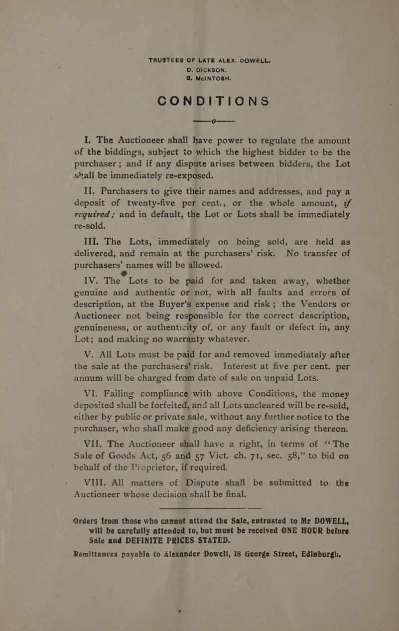 TRUSTEES OF LATE ALEX. DOWELL, D. DICKSON. G@. McINTOSH. CONDITIONS | eee I. The Auctioneer shall have power to regulate the amount of the biddings, subject to which the highest bidder to be the purchaser ; and if any dispute arises between bidders, the Lot shall be immediately re-exposed. II. Purchasers to give their names and addresses, and pay a deposit of twenty-five per cent., or the whole amount, 7 regutred ; and in default, the Lot or Lots shall be immediately re-sold. III. The Lots, immediately on being sold, are held as delivered, and remain at the purchasers’ risk. No transfer of purchasers’ names will be allowed. IV. They Late to be paid for and taken away, whether genuine and authentic or not, with all faults and errors of description, at the Buyer’s expense and risk; the Vendors or Auctioneer not being responsible for the correct description, genuineness, or authenticity of, or any fault or defect in, any Lot; and making no warranty whatever. V. All Lots must be paid for and removed immediately after the sale at the purchasers’ risk. Interest at five per cent. per annum will be charged from date of sale on unpaid Lots. VI. Failing compliance with above Conditions, the money deposited shall be forfeited, and all Lots uncleared will be re-sold, either by public or private sale, without any further notice to the purchaser, who shall make good any deficiency arising thereon. VII. The Auctioneer shall have a right, in terms of ‘‘ The Sale of Goods Act, 56 and 57 Vict. ch. 71, sec. 58,” to bid on behalf of the Proprietor, if required. VIII.. All matters of Dispute shall be. submitted to the Auctioneer whose decision shall be final. Orders from those who cannot attend the Sale, entrusted to Mr DOWELL, will be carefully attended to, but must be received ONE HOUR before Sale and DEFINITE PRICES STATED. Remittances payable to Alexander Dowell, 18 George Street, Edinburgh.