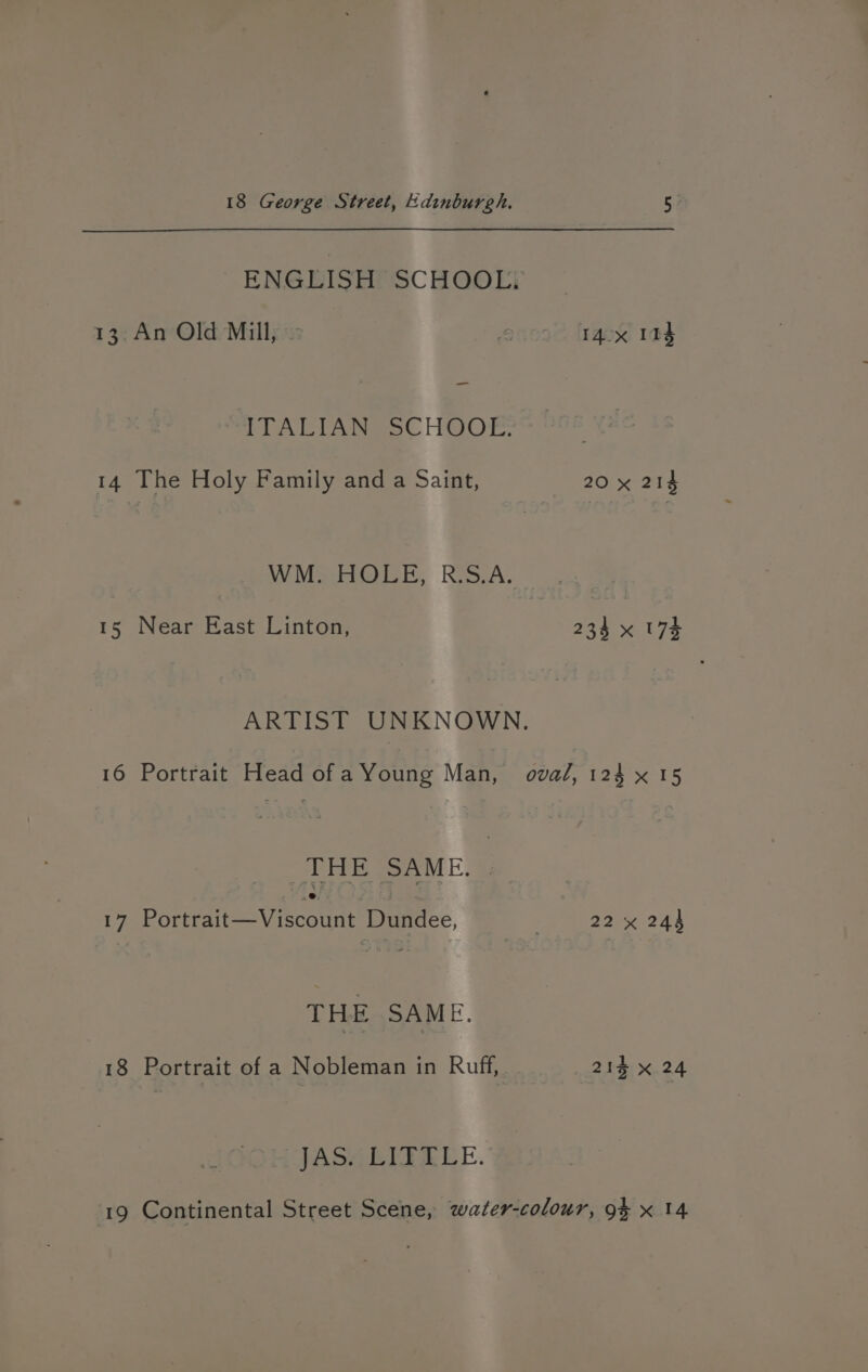 ENGEISHPSCHGOLF — 13. An Old Mill, ence trgex! 104 ITALIAN SCHOOL. 14 The Holy Family and a Saint, 20 x 214 WM. HOLE, R.S.A. 15 Near East Linton, 234 x 175 ARTIST UNKNOWN. 16 Portrait Head of aYoung Man, oval, 124 x 15 THE SAME. 17 Portrait—Viscount Dundee, 22 x 244 THE SAME. 18 Portrait of a Nobleman in Ruff, 214 x 24 JASARITEEE. 19 Continental Street Scene, water-colour, 94 x 14