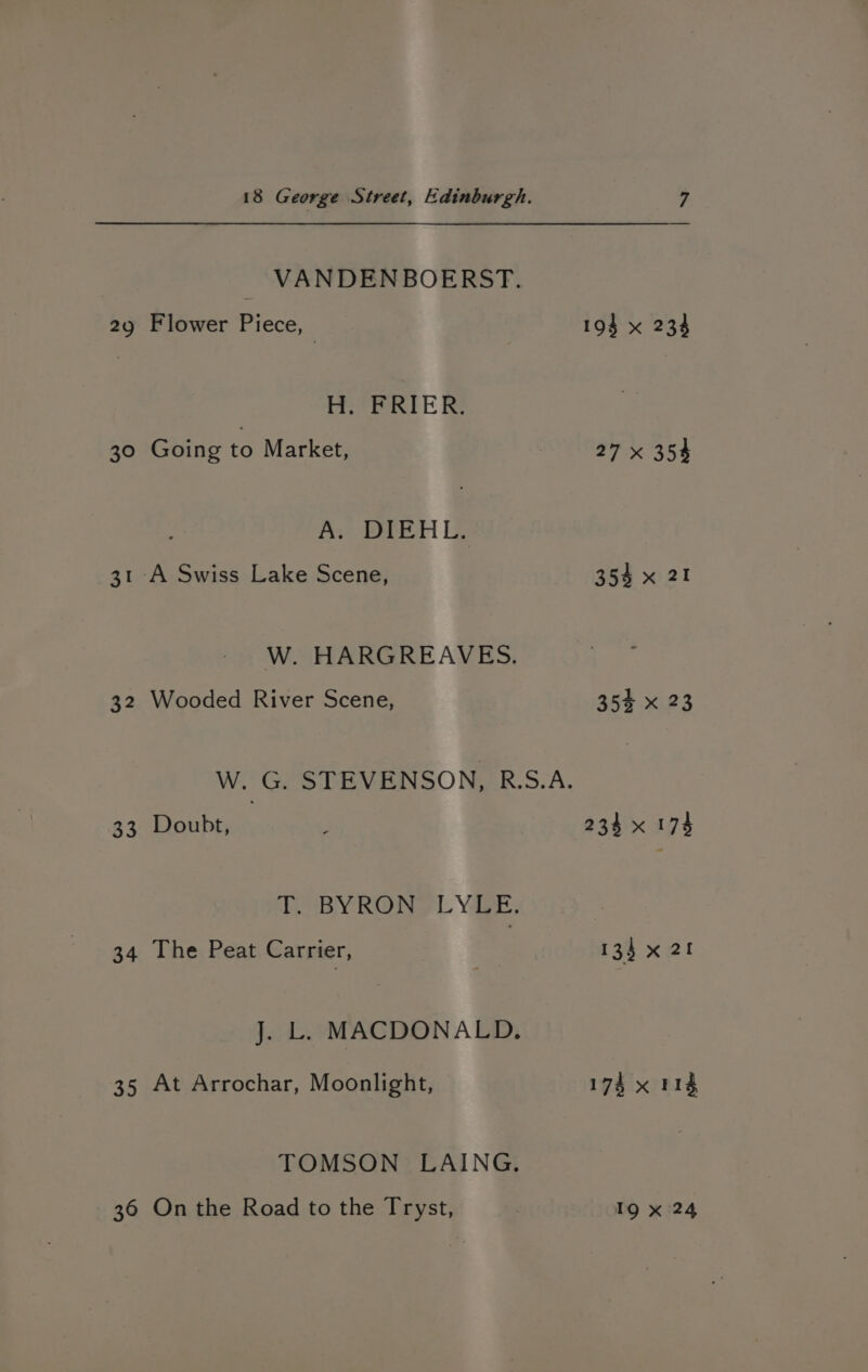 ao 30 31 32 33 34 35 36 18 George Street, Edinburgh. VANDENBOERST. Flower Piece, i H. FRIER. Going to Market, ; A. DIEHL. ‘A Swiss Lake Scene, W. HARGREAVES. Wooded River Scene, W. G. STEVENSON, R.S.A. Doubt, BY ROWS L YERE, The Peat Carrier, J. L. MACDONALD. At Arrochar, Moonlight, TOMSON LAING. On the Road to the Tryst, 27 x 354 354 x 21 35% x 23 234 x 173 135 x 21 174 x 114 19 x 24