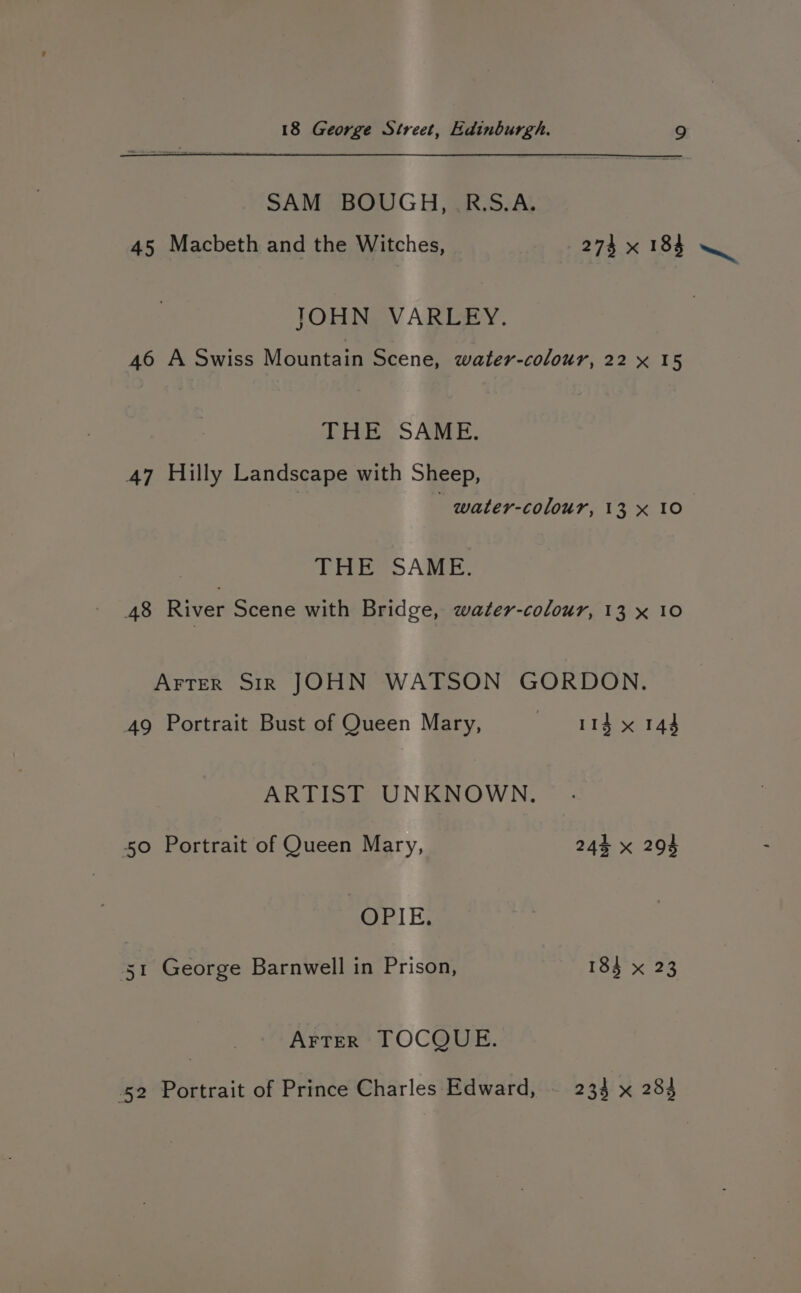 SAM BOUGH, R.S.A. 45 Macbeth and the Witches, 274 x 184 ~ TOHN VARLEY. 46 A Swiss Mountain Scene, water-colour, 22 x 15 THE SAME. 47 Hilly Landscape with Sheep, water-colour, 13 x 10 THE SAME. 48 River Scene with Bridge, water-colour, 13 x 10 Arter Sir JOHN WATSON GORDON. 49 Portrait Bust of Queen Mary, 11d x 144 ARTIST UNKNOWN. 50 Portrait of Queen Mary, 244 x 294 OPIE, St George Barnwell in Prison, 184 x 23 ArTeER TOCQUE. 52 Portrait of Prince Charles Edward, . 233 x 283