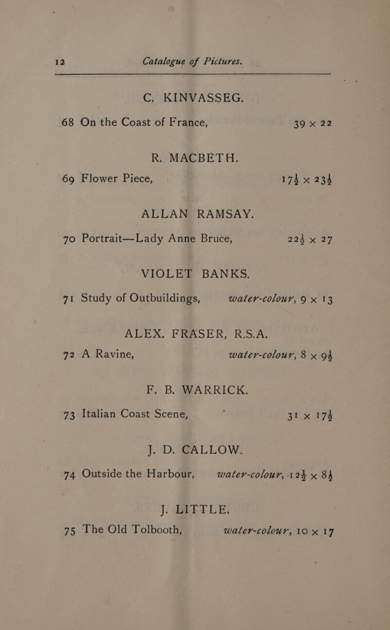 C. KINVASSEG. 68 On the Coast of France, 39 x 22 R. MACBETH. 69 Flower Piece, 174 x 234 ALLAN RAMSAY. 70 Portrait—Lady Anne Bruce, 224 x 27 VIOLET BANKS. 71 Study of Outbuildings, water-colour, 9 x 13 ALEX, FRASER, RiS.As 72 A Ravine, water-colour, 8 x 94 i B.A RRICK, 73 Italian Coast Scene, ; 31x 174 J. D. CALLOW. 74 Outside the Harbour, water-colour, 124 x 84 J. LIETLE: 75 The Old Tolbooth, water-colour, 10x 19