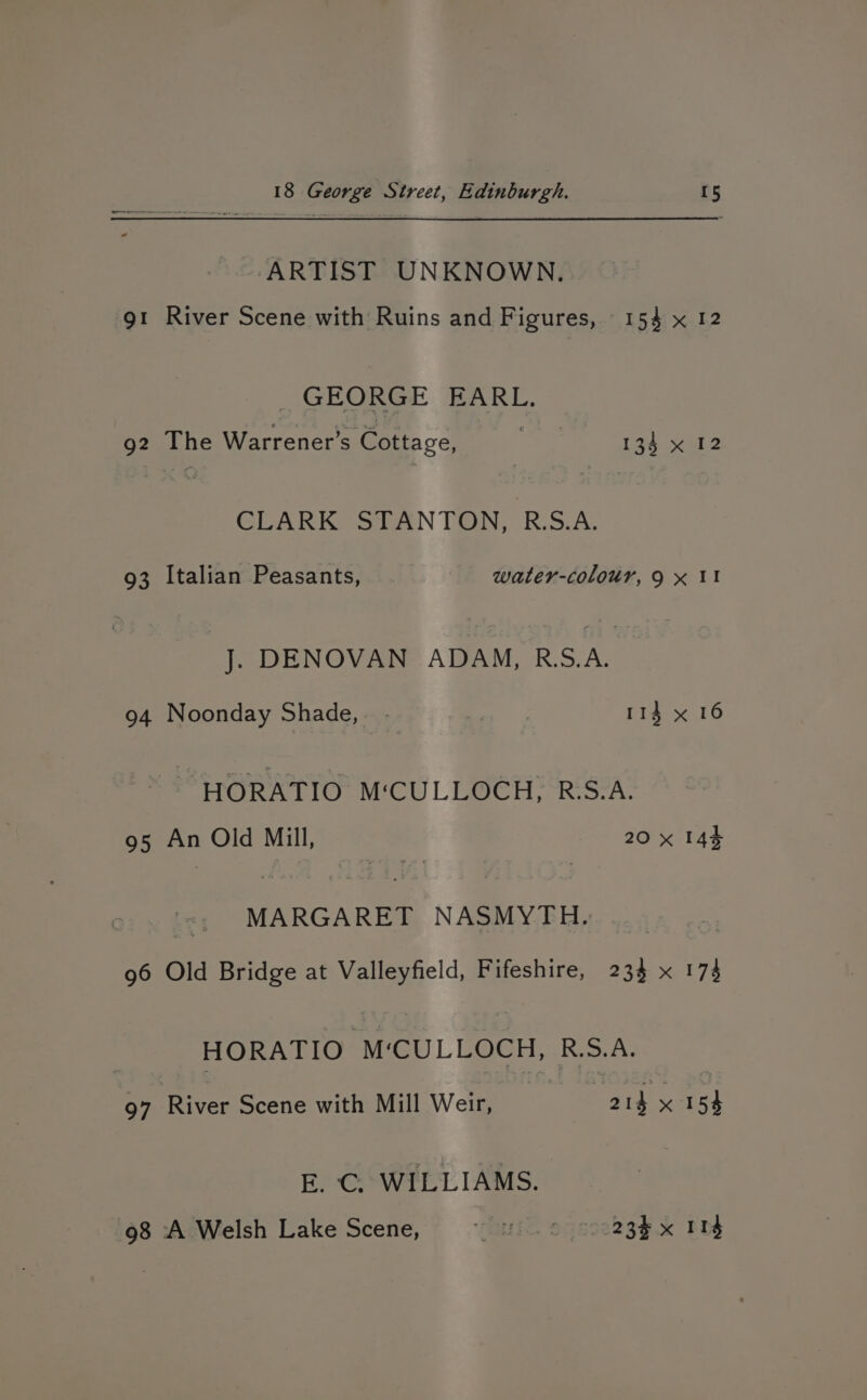 ARTIST UNKNOWN. gt River Scene with Ruins and Figures, 154 x 12 _ GEORGE EARL. 92 The Warrener’s Cottage, pry 134 x 12 CLARK STANTON, R.A. 93 Italian Peasants, water-colour, 9 x II J. DENOVAN ADAM, R.S.A. 94 Noonday Shade, - | 114 x 16 HORATIO M‘CULLOCH, RS.A. 95 An Old Mill, 20 x 144 ‘<; MARGARET NASMYTH. ... ... 96 Old Bridge at Valleyfield, Fifeshire, 234 x 173 HORATIO M‘CULLOCH, R.S.A. 97 River Scene with Mill Weir, | aig: 154 E. C. WILLIAMS. 98 A Welsh Lake Scene, ~— . © 23x 114