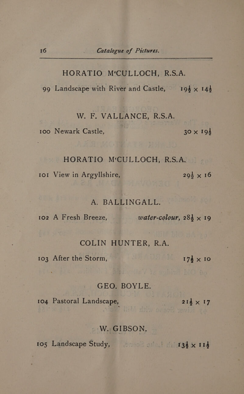 HORATIO M‘CULLOCH, R.S.A. 99 Landscape with River and Castle, 194 x 143 W. F. VALBANCE, R.S.A: 100 Newark Castle, 30 x 194 HORATIO M‘CULLOCH, R.S.A. 101 View in Argyllshire, 294 x 16 A. BAGZINGATL. 102 A Fresh Breeze, water-colour, 284 x 19 COLIN HUNTER, R.A. 103 After the Storm, 174 x 10 GEO. BOYLE. 104 Pastoral Landscape, ge 214 x 17 Lig W. GIBSON. 105 Landscape Study, on < 134 x 114