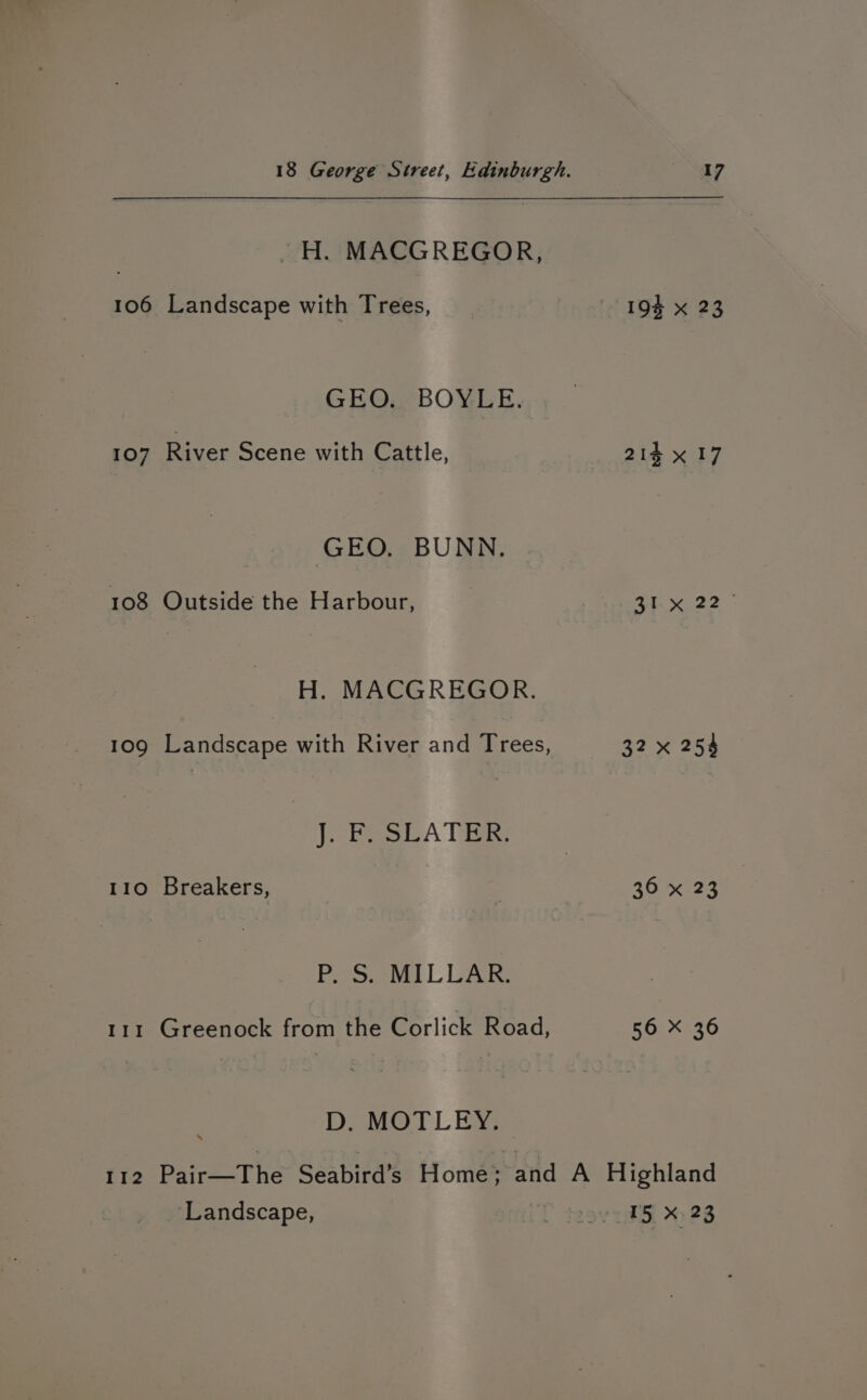 H. MACGREGOR, 106 Landscape with Trees, GEO. BOYLE. 107 River Scene with Cattle, GEO. BUNN. 108 Outside the Harbour, H. MACGREGOR. 109 Landscape with River and Trees, J. F. SLATER. 110 Breakers, Poor etl L LAR 111 Greenock from the Corlick Road, D. MOTLEY. 17 193 x 23 214 x 17 31. 22 - 32 x 254 369 x 23 56 X 36 ‘Landscape, 15 X.23