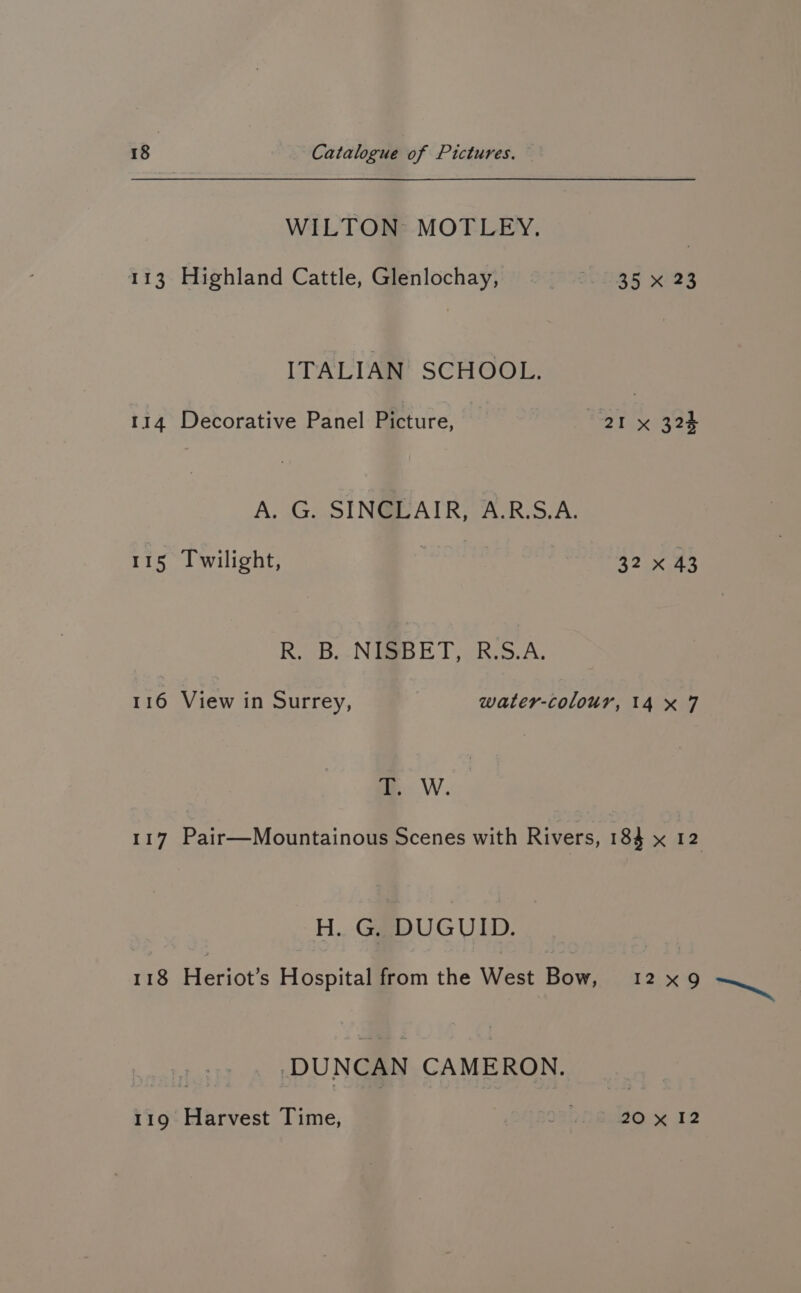 WILTON: MOTLEY. 113 Highland Cattle, Glenlochay, 35 x 23 ITALIAN SCHOOL. 114 Decorative Panel Picture, 21 x 324 A. G. SINCLAIR, A.R.S.A. 115 Twilight, 3 32 x 43 R. B.-NGSBET, R.S.A. 116 View in Surrey, water-colour, 14x 7 WwW. 117 Pair—Mountainous Scenes with Rivers, 184 x 12 H. G. DUGUID. 118 Heriot’s Hospital from the West Bow, 12x9 DUNCAN CAMERON. 119 Harvest Time, Rhee % 12