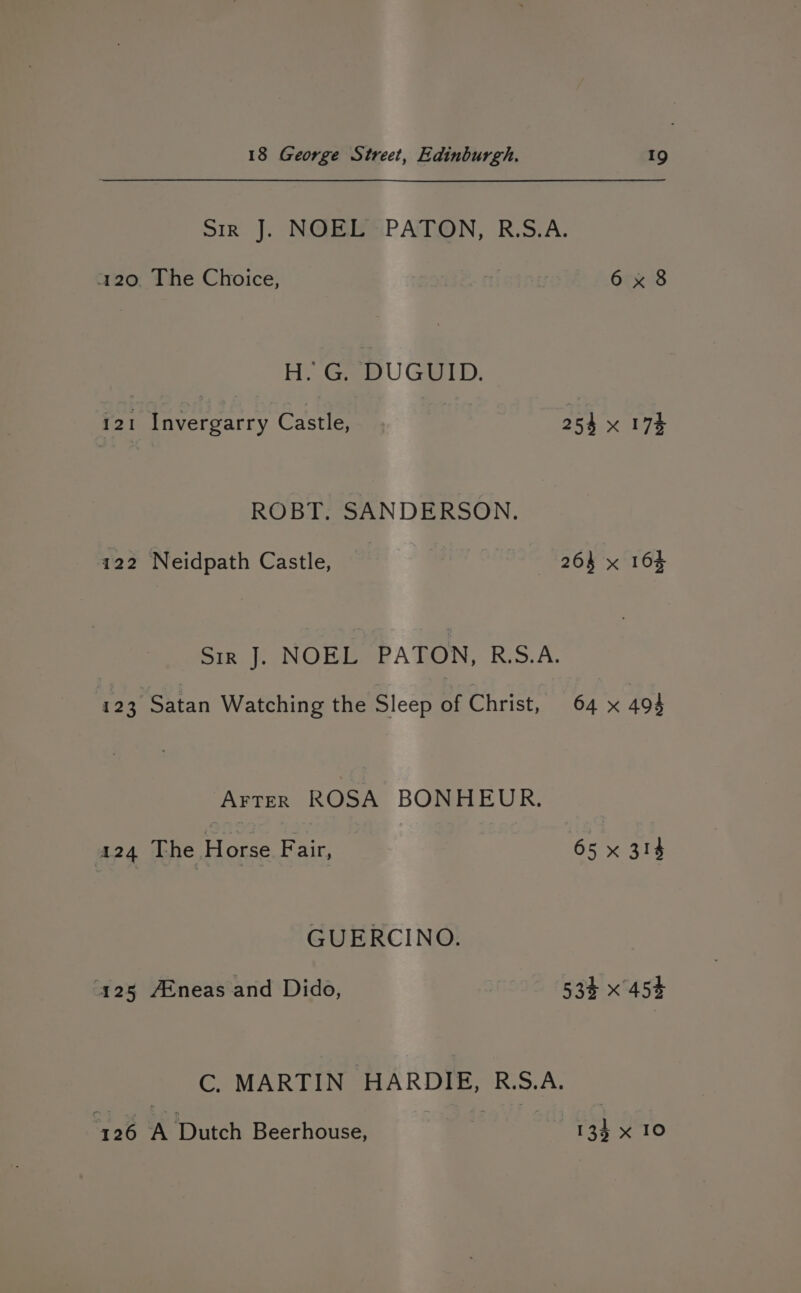 Sir J. NOEL PATON, R.S.A. 120. The Choice, 6 x 8 H..GepUGUID. 121 Invergarry Castle, 254 x 174 ROBT. SANDERSON. 122 Neidpath Castle, — | | 264 x 164 Sir J. NOEL PATON, RS.A. 123, Satan Watching the Sleep of Christ, 64 x 494 Arter ROSA BONHEUR. 424 The Horse Fair, 65% 314 GUERCINO. ‘125 AEneas and Dido, | 53% x 454 C. MARTIN HARDIE, R.S.A. 126 A Dutch Beerhouse, 134 x 10