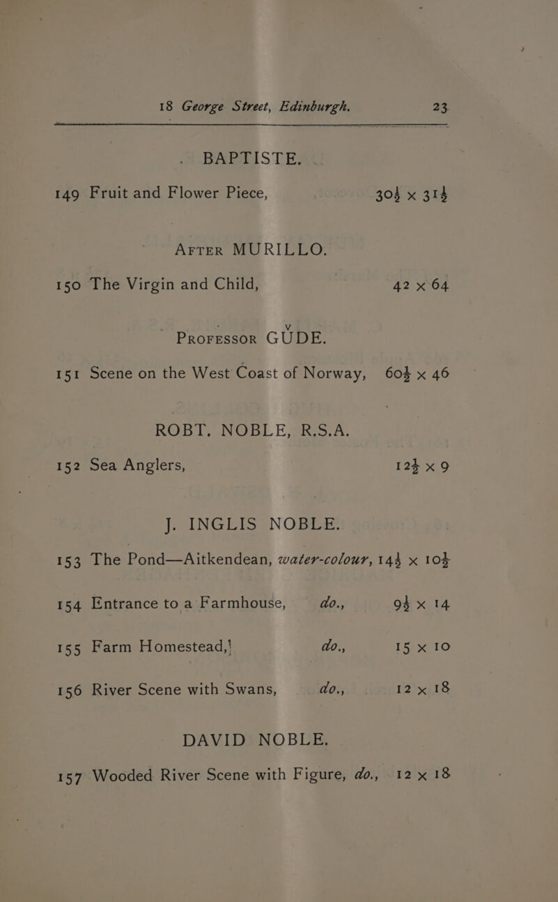 BARHol ST EAS 149 Fruit and Flower Piece, 304 x 314 AFTER MURILLO. 150 The Virgin and Child, | 42 x 64 ~ Proressor GUDE. 151 Scene on the West Coast of Norway, 604 x 46 ROB hb Nee. Eee. A. 152 Sea Anglers, 123 x9 J. INGLIS NOBLE. 153 The Pond—Aitkendean, water-colour, 144 x 104 154 Entrance to a Farmhouse, do., 94 x 14 155 Farm Homestead,| do., 15 x 10 156 River Scene with Swans, do., 12x 18 DAVID NOBLE. 157 Wooded River Scene with Figure, do., 12 x 18