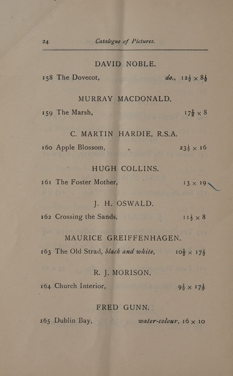 DAVID NOBLE. 158 The Dovecot, do., 124 x 84 MURRAY MACDONALD. 159 The Marsh, 174 x 8 C. MARTIN HARDIE, R.S.A. 160 Apple Blossom, 4 234 0b HUGH COLLINS. 161 The Foster Mother, LSox ae J. ERROSWALD, 162 Crossing the Sands, | 114 x 8 MAURICE GREIFFENHAGEN. 163 The Old Strad, dlack and white, 10g x 174 R. J. MORISON. 164 Church Interior, 94 x 174 FRED GUNN. 165 Dublin Bay, . water-colour, 16 x 10