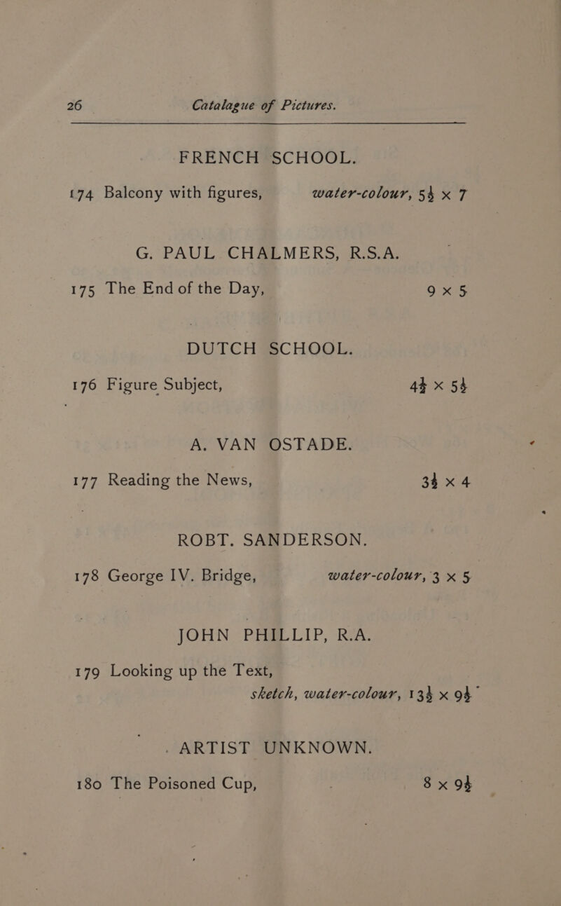 FRENCH@SCHOOL. 174 Balcony with figures, water-colour, 54 x 7 G. PAUL CHALMERS, RS.A. 175 The End of the Day, 9x 5 DUTCH SCHOOL. 176 Figure Subject, 44 x 54 A. VAN OSTADE. 177 Reading the News, 34x 4 ROBT. SANDERSON. 178 George IV. Bridge, water-colour, 3x5 JOHN Poa LIP, RA. 179 Looking up the Text, sketch, water-colour, 134 x 94 - ARTIST UNKNOWN. 180 The Poisoned Cup, ) 8 x 94