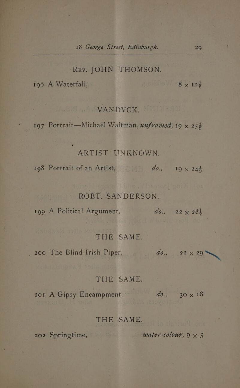 Rev. JOHN THOMSON. 196 A Waterfall, VANDYCK. 29 J 8 x 125 ARTIST UNKNOWN. 198 Portrait of an Artist, do., ROBT. SANDERSON. 199 A Political Argument, do., THE SAME. _ 200 The Blind Irish Piper, do., THE SAME. THE SAME. 19 x 243 22 x 284 22° 29