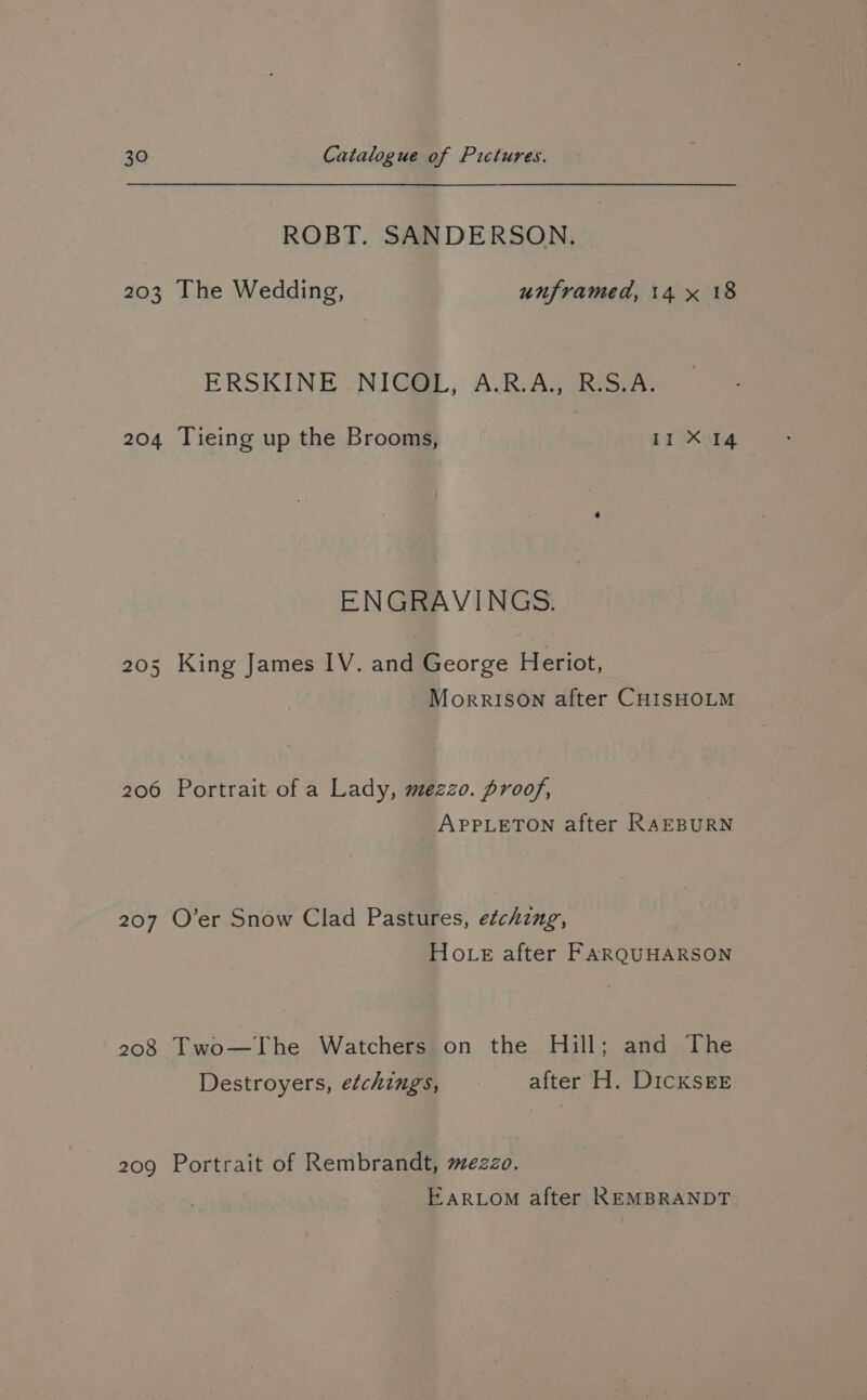 ROBT. SANDERSON. 203 [The Wedding, unframed, 14 x 18 ERSKINE -NIGSE., ARAG RSA: 204 Tieing up the Brooms, II X 14 ENGRAVINGS. 205 King James IV. and George Heriot, MorrISoOn after CHISHOLM 206 Portrait of a Lady, mezzo. proof, | APPLETON after RAEBURN 207 O’er Snow Clad Pastures, e¢chzng, Hote after FARQUHARSON 208 Two—The Watchers on the Hill; and The Destroyers, etchings, after H. DICKSEE 209 Portrait of Rembrandt, mezzo. EARLOM after REMBRANDT