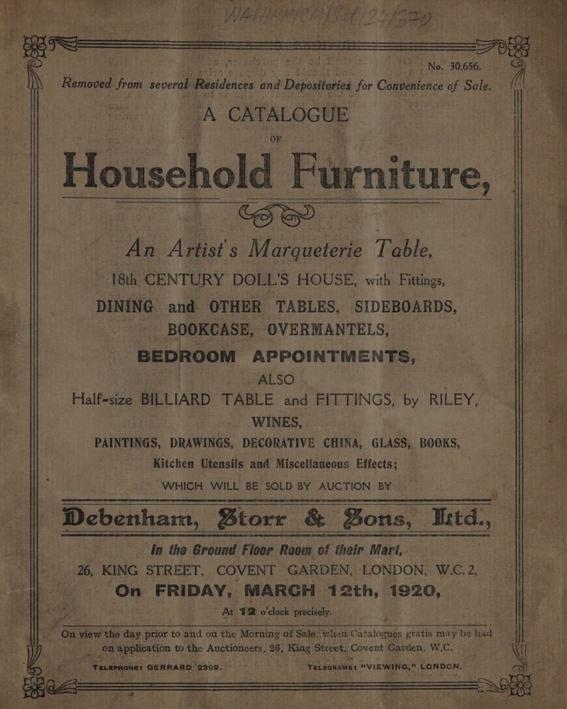Removed from several: Residences ind Depositories for CopbeRence of Sale. > | 2? eee ee Se y . 4 z : SB org Fae : ¥ : Jtt &amp; 7 r, CS 7 | IN No. 30,656, A ten ae Household F Furniture, oa Artist s Mirsietene Baile 18th CENTURY DOLL’S HOUSE, with Fittings, DINING and OTHER TABLES, SIDEBOARDS, BOOKCASE, OVERMANTELS, BEDROOM APPOINTMENTS, ALSO i Half-size BILLIARD TABLE and FITTINGS, by RILEY, WINES, PAINTINGS, DRAWINGS, DECORATIVE CHINA, GLASS, BOOKS, Kitchen Utensils and Miscellaneous Effects; WHICH WILL BE SOLD BY AUCTION BY | Debenham, Btorr &amp; ons, itd. In the Brousil Floor Ronit OF their Mari, 26, KING STREET, COVENT GARDEN, LONDON, W.C. 2, be FRIDAY, MARGH 12th, 1920, ao ee De 4 2 o'clock precisely. _ On view ‘the day prior to and on the Morning of Sale; When Catalogues gratis may be had et cae on application to the Auctioneers, 26, 3, King Street, pauents Garden, W.C. ? ry BAA “TeLePHone: GERRARD 2399. > i ates “TeLeanas “VIEWING,” LONDON. = 3 3 - ie 3 4 - — pe tsa “ } ‘ ; ap th ote ‘ ee iY) ig ee - , — 9 + seg: rae ns s . e 4 2 é e eae eee ro z ar det I s - off 4 : 43 . Ft Eras eee oe ‘tr Piet. ee te re ae > ee . * - te. Oe Fae a ek oe , ee ee