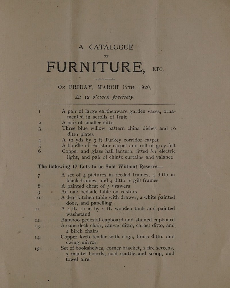 A CATALCGUE ey cers Of amd At 12 o'clock precisely. W Nd Own A pair of large earthenware garden vases, orna- mented in scrolls of fruit A pair of smaller ditto Three blue willow pattern china dishes and 10 ditto plates A 12 yds by 3 ft Turkey corridor carpet A bundle of red stair carpet and roll of grey felt Copper and glass hall lantern, iitted fcr electric light, and pair of chintz curtains and valance 7 8 , IO A set of 4 pictures in reeded frames, 4 ditto in black frames, and 4 ditto in gilt frames A painted chest of 5 drawers An oak bedside table on castors door, and panelling | A 4 ft. 10 in by 2 ft. wooden tank and painted washstand Bamboo pedestal cupboard and stained cupboard A cane deck chair, canvas ditto, carpet ditto, and. 2 birch chairs Copper kerb fender with dogs, brass ditto, and swing mirror Set of bookshelves, corner bracket, 2 fire screens, 3 mantel boards, coal scuttle.and scoop, and towel airer