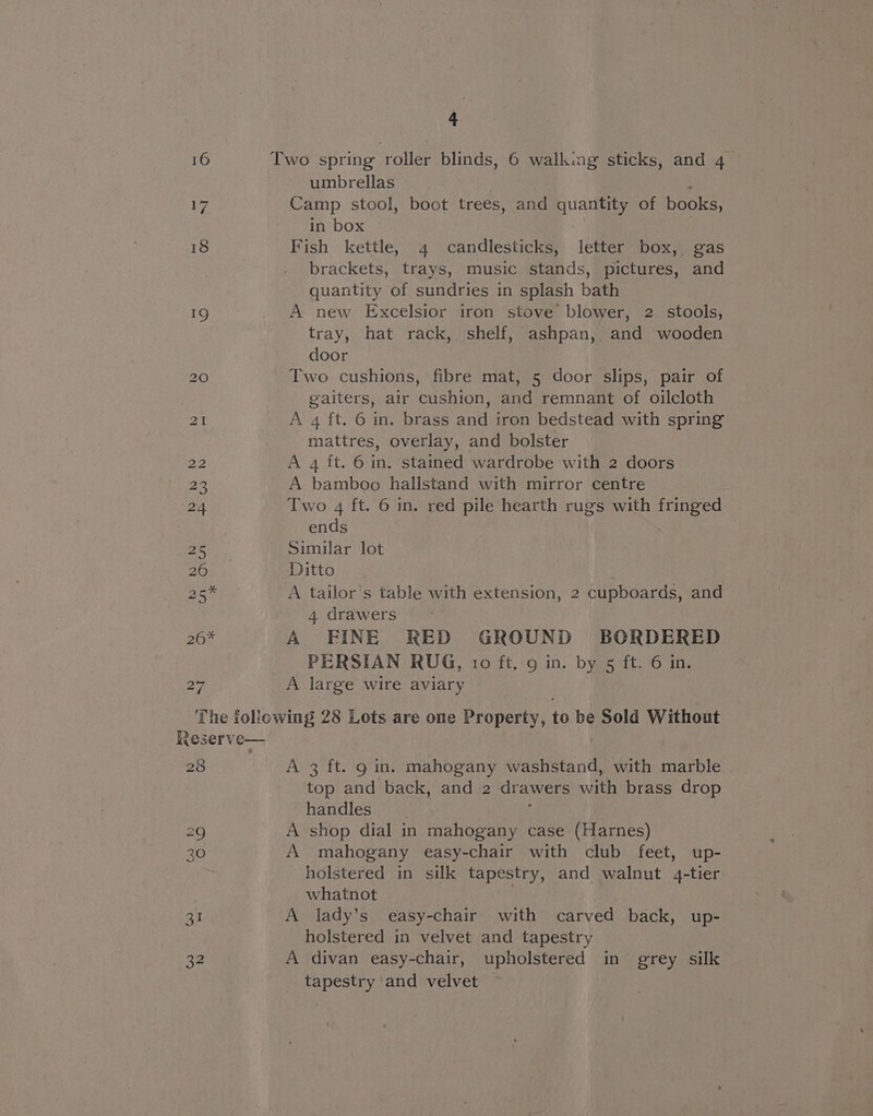 umbrellas ; Camp stool, boot trees, and quantity of books, in box Fish kettle, 4 candlesticks, letter box, gas brackets, trays, music stands, pictures, and quantity of sundries in splash bath A new Excelsior iron stove blower, 2 stools, tray, hat rack, shelf, ashpan, and wooden door Two cushions, fibre mat, 5 door slips, pair of gaiters, air cushion, and remnant of oilcloth A 4 ft. 6 in. brass and iron bedstead with spring mattres, overlay, and bolster A 4 ft. 6 in. stained wardrobe with 2 doors A bamboo hallstand with mirror centre Two 4 ft. 6 in. red pile hearth rugs with fringed ends Similar lot Ditto A tailor’s table with extension, 2 cupboards, and 4 drawers A FINE RED GROUND BORDERED PERSIAN RUG, 10 ft. 9 in. by 5 ft. 6 in. A large wire aviary 28 A 3 ft. 9 in. mahogany washstand, with marble top and back, and 2 drawers with brass drop handles i A shop dial in mahogany case (Harnes) A mahogany easy-chair with club feet, up- holstered in silk tapestry, and walnut 4-tier whatnot A lady’s easy-chair with carved back, up- holstered in velvet and tapestry A divan easy-chair, upholstered in grey silk tapestry and velvet