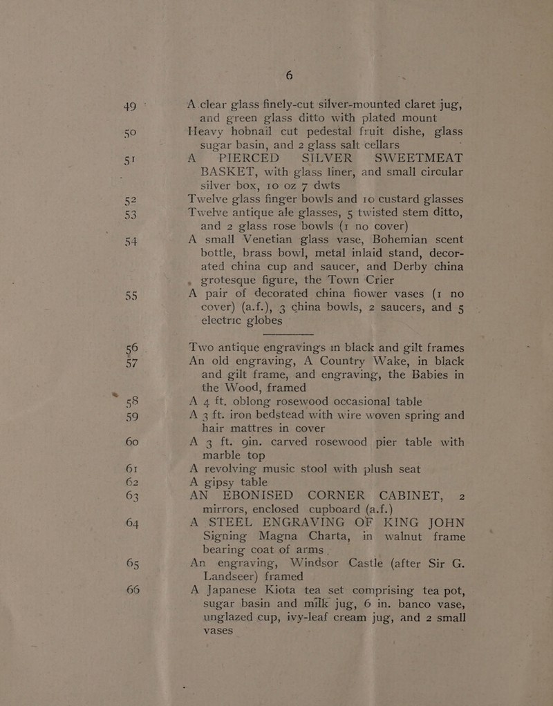 A.clear glass finely-cut silver-mounted claret jug, and green glass ditto with plated mount Heavy hobnail cut pedestal fruit dishe, glass sugar basin, and 2 glass salt cellars A PIERCED SILVER SWEETMEAT BASKET, with glass liner, and small circular silver box, 10 oz 7 dwts Twelve glass finger bowls and 1o custard glasses Twelve antique ale glasses, 5 twisted stem ditto, and 2 glass rose bowls (1 no cover) A small Venetian glass vase, Bohemian scent bottle, brass bowl, metal inlaid stand, decor- ated china cup and saucer, and Derby china , grotesque figure, the Town Crier A pair of decorated china fiower vases (1 no cover) (a.f.), 3 china bowls, 2 saucers, and 5 electric globes Two antique engravings in black and gilt frames An oid engraving, A Country Wake, in black and gilt frame, and engraving, the Babies in the Wood, framed A 4 ft. oblong rosewood occasional table A 3 ft. iron bedstead with wire woven spring and hair mattres in cover A 3 ft. gin. carved rosewood pier table with marble top A revolving music stool with plush seat A gipsy table AN EBONISED CORNER CABINET, 2 mirrors, enclosed cupboard (a.f.) A STEEL ENGRAVING OF KING JOHN Signing Magna Charta, in walnut frame bearing coat of arms, _ An engraving, Windsor Castle (after Sir G. Landseer) framed A Japanese Kiota tea set comprising tea pot, sugar basin and milk jug, 6 in. banco vase, unglazed cup, iwyrleat cream jug, and 2 small vases