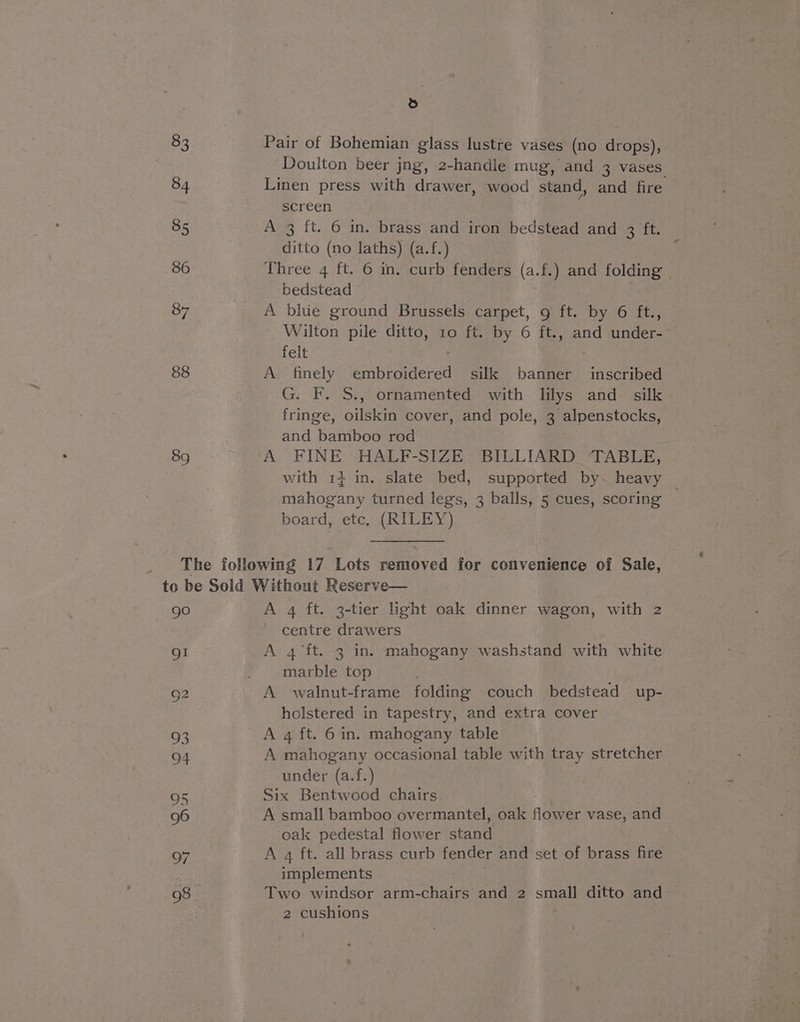 83 84 85 86 87 88 89 ,e) Pair of Bohemian glass lustre vases (no drops), Doulton beer jng, 2-handle mug, and 3 vases Linen press with drawer, wood stand, and fire screen A 3 {t. 6 in. brass and iron bedstead and 3 ft. ditto (no laths) (a.f.) Three 4 ft. © in. curb fenders (a.f.) and folding bedstead A bhie ground Brussels carpet, g ft. Dyn ite, Wilton pile ditto, ro ft. by 6 ft., and Glee: felt A finely saneeneves silk baa inscribed G. F. $., ornamented with lilys and silk fringe, oilskin cover, and pole, 3 alpenstocks, and bamboo rod A FINE HALF-SIZE BILLIARD ‘TABLE, with 14 in. slate bed, supported by~ heavy mahogany turned legs, 3 balls, 5 cues, scoring — board, etc. (RILEY) gO A 4 ft. 3-tier light oak dinner wagon, with 2 centre drawers A 4 ft. 3 in. mahogany washstand with white marble top A walnut-frame folding couch bedstead up- holstered in tapestry, and extra cover A 4 ft. 6 in. mahogany table A mahogany occasional table with tray stretcher under (a.f.) Six Bentwood chairs A small bamboo overmantel, oak flower vase, and oak pedestal flower eiintl A 4 ft. all brass curb fender and set of brass fire implements Two windsor arm-chairs and 2 small ditto and