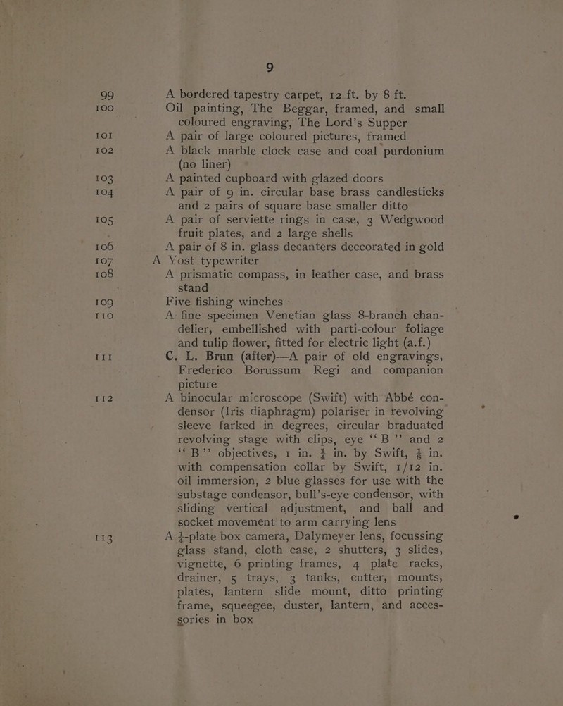 If2 113 9 coloured engraving, The Lord’s Supper (no liner) and 2 pairs of square base smaller ditto fruit plates, and 2 large shells stand delier, embellished with parti-colour foliage and tulip flower, fitted for electric light (a.f.) Frederico Borussum Regi and companion picture densor (Iris diaphragm) polariser in revolving sleeve farked in degrees, circular braduated revolving stage with clips, eye ‘‘B’”’ and 2 ‘“B”’ objectives, 1 in. + in. by Swift, $ in. with compensation collar by Swift, 1/12 in. oil immersion, 2 blue glasses for use with the substage condensor, bull’s-eye condensor, with sliding vertical adjustment, and ball and socket movement to arm carrying lens | i-plate box camera, Dalymeyer lens, focussing glass stand, cloth case, 2 shutters, 3 slides, vignette, 6 printing frames, 4 plate racks, drainer, 5 trays, 3 tanks, cutter, mounts, plates, lantern slide mount, ditto printing frame, squeegee, duster, lantern, and acces- sories in box