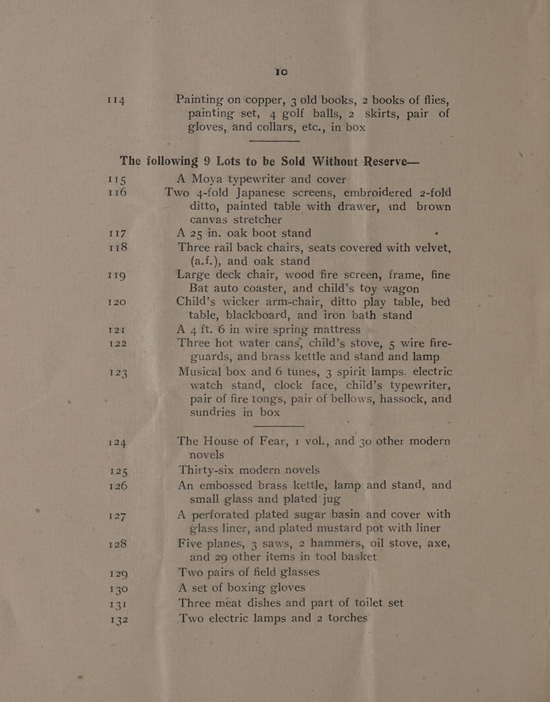114 Painting on copper, 3 old books, 2 books of flies, painting set, 4 golf balls, 2 skirts, pair of gloves, and collars, etc., in box Lis 116 117 118 A Moya typewriter and cover ditto, painted table with drawer, ind brown canvas stretcher A 25 in. oak boot stand ° Three rail back chairs, seats covered with velvet, (a.f.), and oak stand Large deck chair, wood fire screen, frame, fine Bat auto coaster, and child’s toy wagon Child’s wicker arm-chair, ditto play table, bed table, blackboard, and iron bath stand A 4 ft. 6 in wire spring mattress » Three hot water cans, child’s stove, 5 wire fire- guards, and brass kettle and stand and lamp Musical box and 6 tunes, 3 spirit lamps. electric watch stand, clock face, child’s typewriter, pair of fire tongs, pair of bellows, hassock, and sundries in box The House of Fear, 1 vol., and 30 other modern novels Thirty-six modern novels An embossed brass kettle, lamp and stand, and small glass and plated jug A perforated plated sugar basin and cover with glass liner, and plated mustard pot with liner Five planes, 3 saws, 2 hammers, oil stove, axe, and 29 other items in tool basket Two pairs of field glasses A set of boxing gloves Three meat dishes and part of toilet set Two electric lamps and 2 torches