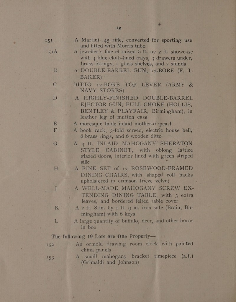 2 A Martini .45 rifle, converted for sporting use and fitted with Morris tube A jeweller’s fine el. onised G ft. vy 2 ft. showcase brass fittings, « giass shelves, and 2 stands 4° DOUBLE-BARREL GUN, i2-BORE (F. T. BAKER) . DITTO 12-BORE TOP LEVER (ARMY &amp; NAVY STORES) | A HIGHLY-FINISHED DOUBLE-BARREL EJECTOR GUN, FULL CHOKE (HOLLIS, BENTLEY &amp; PLAYFAIR, Birmingham), in A moresque table inlaid mother-o’-peail A book rack, 3-fold screen, electric house bell, 8 brass rings, and 6 wooden ditto A 4 ft. INLAID MAHOGANY SHERATON STYLE CABINET, with oblong lattice glazed doors, interior lined with green striped silk ¥ A FINE SET of 13 ROSEWOOD-FRAMED DINING CHAIRS, with shaped roll backs upholstered in crimson frieze velvet : A WELL-MADE MAHOGANY SCREW EX- TENDING DINING TABLE, with 3 extra leaves, and bordered felted table cover A 2 ft. 8 in. by 1 ft. 9 in. iron safe (Brain, Bir- mingham) with 6 keys A large quantity of buffalo, deer, and other horns in box . An ormolu drawing room clock with painted china panels A small mahogany bracket timepiece (a.f.) (Grimaldi and Johnson)