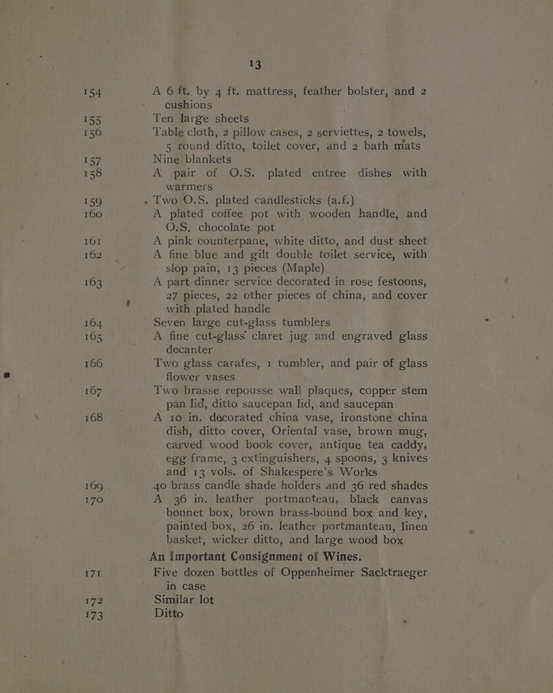 154 155 156 se fg E58 159 160 161 162 163 164 165 166 167 168 170 I7I 172 173 13 A 6 ft. by 4 ft. mattress, feather bolster, and 2 cushions Ten large sheets Table cloth, 2 pillow cases, 2 serviettes, 2 towels, 5 round ditto, toilet cover, and 2 bath mats Nine blankets A pair of O.S. plated entree dishes with warmers A plated coffee pot with wooden handle, and O.S. chocolate pot © A pink counterpane, white ditto, and dust sheet A fine blue and gilt double toilet service, with slop pain, 13 pieces (Maple) A part dinner service decorated in rose festoons, 27 pieces, 22 other pieces of china, and cover with plated handle Seven large cut-glass tumblers A fine cut-glass claret jug and engraved glass decanter Two glass carafes, 1 tumbler, and pair of glass flower vases Two brasse repousse wall plaques, copper stem _ pan lid, ditto saucepan lid, and saucepan A 10 in. decorated china vase, ironstone china dish, ditto cover, Oriental vase, brown mug, carved wood book cover, antique tea caddy, egg frame, 3 extinguishers, 4 spoons, 3 knives and 13 vols. of Shakespere’s Works 40. brass candle shade holders and 36 red shades A 36 in. leather portmanteau, black canvas bonnet box, brown brass-bound box and key, painted box, 26 in. leather portmanteau, linen basket, wicker ditto, and large wood box An Important Consignment of Wines. Five dozen bottles of Oppenheimer Sacktraeger in case Similar lot Ditto