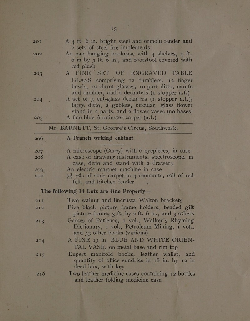 20I 202 203 15 A 4 ft, 6 in. bright steel and ormolu fender and 2 sets of steel fire implements An oak hanging bookcase with 4 shelves, q ft. 6 in by 2 ft. 6 in., and feotstool covered with red plush A FINE SET OF ENGRAVED TABLE GLASS comprising 12 tumblers, 12 finger bowls, 12 claret glasses, 10 port ditto, carafe and tumbler, and 2 decanters (1 stopper a.f.) A set of 3 cut-glass decanters (1, stopper a.f.), large ditto, 2 goblets, circular glass flower stand in 2 parts, and 2 flower vases (no bases) A fine blue Axminster carpet (a.f.) A French writing cabinet A microscope (Carey) with 6 eyepieces, in case A case of drawing instruments, spectroscope, in case, ditto and stand with 2 drawers An electric magnet machine in case 74 yds of stair carpet in 4 remnants, roll of red felt, and kitchen fender oelel 212 213 Two walnut and lincrusta Walton brackets Five black picture frame holders, beaded gilt picture frame, 3 ft, by 2 ft. 6 in., and 3 others Games of Patience, 1 vol., Walker’s Rhyming Dictionary, 1 vol., Petroleum Mining, 1 vot., and 33 other books (various) : A FINE 13 in. BLUE AND WHITE ORIEN- TAL VASE, on metal base and rim top Expert manifold books, leather wallet, and quantity of office sundries in 18 in. by 12 in deed box, with key Two leather medicine cases containing r2 bottles and leather folding medicine case