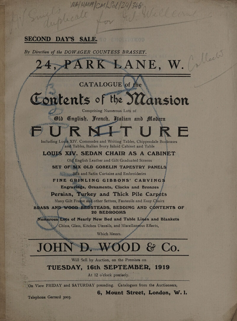 J A ee a DA fare oN es ae ~~ (ola alee | WaT Hr HM TEMS 2/24) 4 i i. : Lue at oF piacere ce Er a: SECOND DAY’S SALE. By Direction of the DOWAGER COUNTESS BRASSEY. PA PARE RANE, W. 7. CATALOGUE | ot ) be REA: oittents of the Yi Cansion : oar English, Frauch J altatt and frodie 3 esti eipiie Re a % Including Louis, XIV. Commodes and Writing Tables, Chippendale Bodkcases ie i rand Tables, Italian Ivory Inlaid Cabinet and Table 4 LOUIS XIV. SEDAN CHAIR AS A CABINET k ve English Leather and Gilt Graduated Screens ; % SET orem Ss : x 2 te . Doran: eee and Thick Pile Carpéts Many Gilt Fraime ° a other Settees, Fauteuils and Easy Chairs Bhass AND Bl DSTEADS, BEDDING AND CONTENTS OF 20 BEDROOMS _ f x wes ay rous ea of oh New Bed and Table Linén and Blankets ¥2 . SS. Which Messrs. Pak  JOHN*D..-WOOD &amp; Co. mi 3. Will Sell by Auction, on the Premises on aes TUESDAY, 16th SEPTEMBER, 1919 At 12 o’clock precisely. il lS So Peale On View FRIDAY and SATURDAY preceding. Catalogues from the Auctioneers, 6, Mount Street, London, W. 1. Telephone Gerrard 3003.