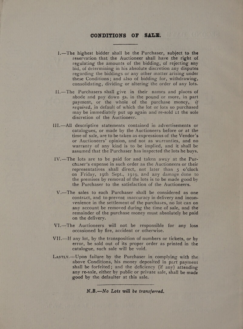 CONDITIONS OF SALE. reservation that the Auctioneer shall have the right of regulating the amounts of the bidding, of rejecting any bid, of determining in his absolute discretion any disputes regarding the biddings or any other matter arising under these Conditions; and also of bidding for, withdrawing, consolidating, dividing or altering the order of any lots. II] VI abode and pay down 5s. in the pound or more, in part payment, or the whole of the purchase money, {1f required, in default of which the lot or lots so purchased may be immediately put up again and re-sold at the sole discretion of the Auctioneer. catalogues, or made by the Auctioneers before or at the time of sale, are to be taken as expressions of the Vendor’s or Auctioneers’ opinion, and not as warranties, and no warranty of any kind is to be implied, and it shall be assumed that the Purchaser has inspected the lots he buys. chaser’s expense in such order as the Auctioneers or their representatives shall direct, not later than 5 o’clock on Friday, 19th Sept., 1919, and any damage done to the premises by removal of the lots is to be made good by the Purchaser to the satisfaction of the Auctioneers. contract, and to prevent inaccuracy in delivery and incon- venience in the settlement of the purchases, no lot can on any account be removed during the time of sale, and the remainder of the purchase money must absolutely be paid on the delivery. occasioned by fire, accident or otherwise. error, be sold out of its proper order as printed in the catalogue, such sale will be void. above Conditions, his money deposited in part payment shall be forfeited; and the deficiency (if any) attending any re-sale, ae by public or private sale, shall be made good by the defaulter at this sale. N.B.—No Lots will be transferred,