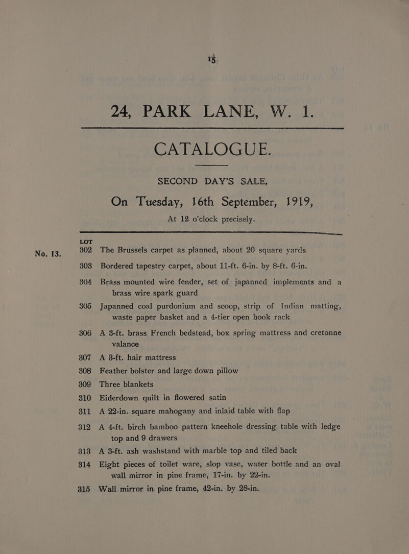 r 24, PARK LANE, W. 1. LOT 302 303 304 305 306 307 308 309 310 311 312 313 314 315 CATALOGUE. SECOND DAY’S SALE, On Tuesday, 16th September, 1919, At 12 o'clock precisely. The Brussels carpet as planned, about 20 square yards Bordered tapestry carpet, about 11-ft. 6-in. by 8-ft. 6-in. Brass mounted wire fender, set of japanned implements and a brass wire spark guard Japanned coal purdonium and scoop, strip of Indian matting, waste paper basket and a 4-tier open book rack A 3-ft. brass French bedstead, box spring mattress and cretonne valance A 38-ft. hair mattress - Feather bolster and large down pillow Three blankets Eiderdown quilt in flowered satin A 22-in. square mahogany and inlaid table with flap A 4-ft. birch bamboo pattern kneehole dressing table with ledge top and 9 drawers A 3-ft. ash washstand with marble top and tiled back Eight pieces of toilet ware, slop vase, water bottle and an oval wall mirror in pine frame, 17-in. by 22-in. Wall mirror in pine frame, 42-in. by 28-in,