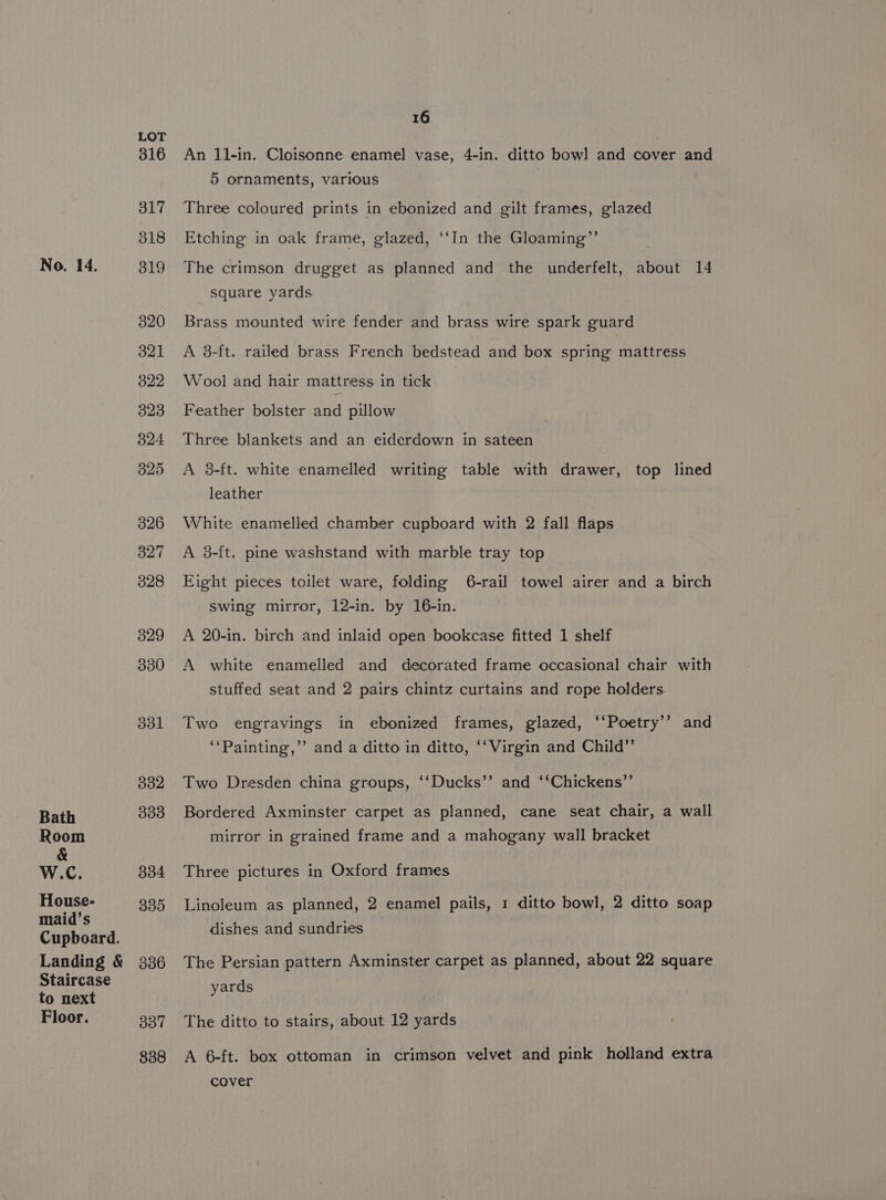 Bath Room &amp; W.C. House- maid’s Cupboard. Landing &amp; Staircase to next Floor. LOT 316 317 318 320 321 322 323 324 325 326 327 328 329 330 331 332 333 334 335 336 337 838 16 An 11-in. Cloisonne enamel vase, 4-in. ditto bowl and bover and 5 ornaments, various Three coloured prints in ebonized and gilt frames, glazed Etching in oak frame, glazed, ‘‘In the Gloaming”’ The crimson drugget as planned and the underfelt, about 14 square yards Brass mounted wire fender and brass wire spark guard A 3-ft. railed brass French bedstead and box spring mattress Wool and hair mattress in tick Feather bolster and pillow Three blankets and an eiderdown in sateen A 3-ft. white enamelled writing table with drawer, top lined leather White enamelled chamber cupboard with 2 fall flaps A 38-ft. pine washstand with marble tray top Eight pieces toilet ware, folding 6-rail towel airer and a birch swing mirror, 12-in. by 16-in. A 20-in. birch and inlaid open bookcase fitted 1 shelf A white enamelled and decorated frame occasional chair with stuffed seat and 2 pairs chintz curtains and rope holders Two engravings in ebonized frames, glazed, ‘‘Poetry’’ and ‘‘Painting,’’ and a ditto in ditto, ‘‘Virgin and Child”’ Two Dresden china groups, ‘‘Ducks’’ and ‘‘Chickens’’ Bordered Axminster carpet as planned, cane seat chair, a wall mirror in grained frame and a mahogany wall bracket Three pictures in Oxford frames Linoleum as planned, 2 enamel pails, 1 ditto bowl, 2 ditto soap dishes and sundries The Persian pattern Axminster carpet as planned, about 22 square yards The ditto to stairs, about 12 yards A 6-ft. box ottoman in crimson velvet and pink holland extra